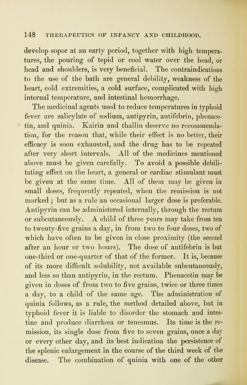 develop sopor at an early period, together with high tempera- tures, the pouring of tepid or cool water over the head, or head and shoulders, is very beneficial. The contraindications to the use of the bath are general debility, weakness of the heart, cold extremities, a cold surface, complicated with high internal temperature, and intestinal hemorrhage. The medicinal agents used to reduce temperatures in typhoid fever are salicylate of sodium, antipyrin, antifebrin, pheuace- tin, and quinia. Kairin and thai!in deserve no recommenda- tion, for the reason that, while their effect is no better, their efficacy is soon exhausted, and the drug has to be repeated after very short intervals. All of the medicines mentioned above must be given carefully. To avoid a possible debili- tating effect on the heart, a general or cardiac stimulant must be given at the same time. All of them may be given in small doses, frequently repeated, when the remission is not marked ; but as a rule an occasional larger dose is preferable. Antipyrin can be administered internally, through the rectum or subcutaneously. A child of three years may take from ten to twenty-five grains a day, in from two to four doses, two of which have often to be given in close proximity (the second after an hour or two hours). The dose of antifebrin is but one-third or one-quarter of that of the former. It is, because of its more difficult solubility, not available subcutaneously, and less so than antipyrin, in the rectum. Phenacetin may be given in doses of from two to five grains, twice or three times a day, to a child of the same age. The administration of quinia follows, as a rule, the method detailed above, but in typhoid fever it is liable to disorder the stomach and intes- tine and produce diarrhoea or tenesmus. Its time is the re- mission, its single dose from five to seven grains, once a day or every other day, and its best indication the persistence of the splenic enlargement in the course of the third week of the disease. The combination of quinia with one of the other