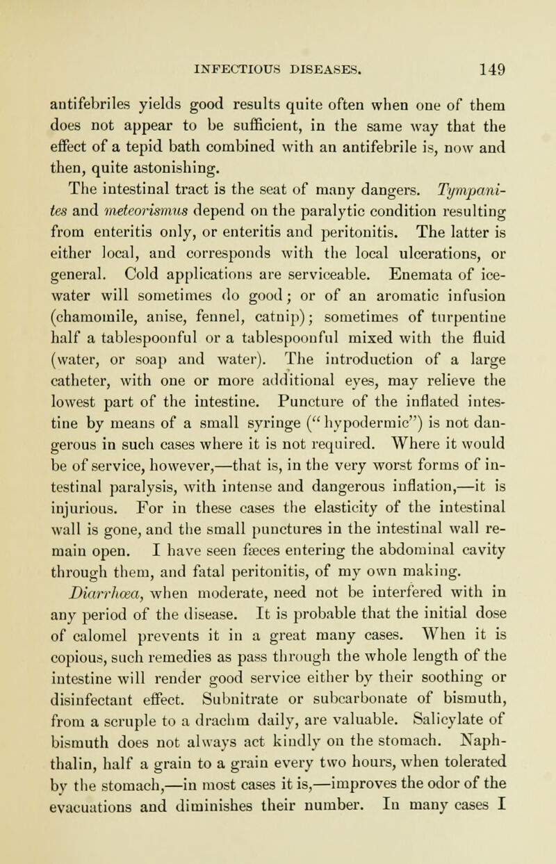 antifebriles yields good results quite often when one of them does not appear to be sufficient, in the same way that the effect of a tepid bath combined with an antifebrile is, now and then, quite astonishing. The intestinal tract is the seat of many dangers. Tympani- tes and meteorismus depend on the paralytic condition resulting from enteritis only, or enteritis and peritonitis. The latter is either local, and corresponds with the local ulcerations, or general. Cold applications are serviceable. Enemata of ice- water will sometimes do good; or of an aromatic infusion (chamomile, anise, fennel, catnip); sometimes of turpentine half a tablespoonful or a tablespoon fill mixed with the fluid (water, or soap and water). The introduction of a large catheter, with one or more additional eyes, may relieve the lowest part of the intestine. Puncture of the inflated intes- tine by means of a small syringe ( hypodermic) is not dan- gerous in such cases where it is not required. Where it would be of service, however,—that is, in the very worst forms of in- testinal paralysis, witb intense and dangerous inflation,—it is injurious. For in these cases the elasticity of the intestinal wall is gone, and the small punctures in the intestinal wall re- main open. I have seen faeces entering the abdominal cavity through them, and fatal peritonitis, of my own making. Diarrhoea, when moderate, need not be interfered with in any period of the disease. It is probable that the initial dose of calomel prevents it in a great many cases. When it is copious, such remedies as pass through the whole length of the intestine will render good service either by their soothing or disinfectant effect. Subnitrate or subcarbonate of bismuth, from a scruple to a drachm daily, are valuable. Salicylate of bismuth does not always act kindly on the stomach. Naph- thalin, half a grain to a grain every two hours, when tolerated by the stomach,—in most cases it is,—improves the odor of the evacuations and diminishes their number. In many cases I