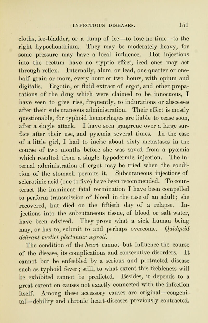 cloths, ice-bladder, or a lump of ice—to lose no time—to the right hypochondriurn. They may be moderately heavy, for some pressure may have a local influence. Hot injections into the rectum have no styptic effect, iced ones may act through reflex. Internally, alum or lead, one-quarter or one- half grain or more, every hour or two hours, with opium and digitalis. Ergotin, or fluid extract of ergot, and other prepa- rations of the drug which were claimed to be innocuous, I have seen to give rise, frequently, to indurations or abscesses after their subcutaneous administration. Their effect is mostly questionable, for typhoid hemorrhages are liable to cease soon, after a single attack. I have seen gangreue over a large sur- face after their use, and pyaemia several times. In the case of a little girl, I had to incise about sixty metastases in the course of two months before she was saved from a pysemia which resulted from a single hypodermic injection. The in- ternal administration of ergot may be tried when the condi- tion of the stomach permits it. Subcutaneous injections of sclerotinic acid (one to five) have been recommended. To coun- teract the imminent fatal termination I have been compelled to perform transmission of blood in the case of an adult; she recovered, but died on the fiftieth day of a relapse. In- jections into the subcutaneous tissue, of blood or salt water, have been advised. They prove what a sick human being may, or has to, submit to and perhaps overcome. Quidquid delircuit medici pleduntur segroli. The condition of the heart cannot but influence the course of the disease, its complications and consecutive disorders. It cannot but be enfeebled by a serious and protracted disease such as typhoid fever; still, to what extent this feebleness will be exhibited cannot be predicted. Besides, it depends to a great extent on causes not exactly connected with the infection itself. Among these accessory causes are original—congeni- tal—debility and chronic heart-diseases previously contracted.