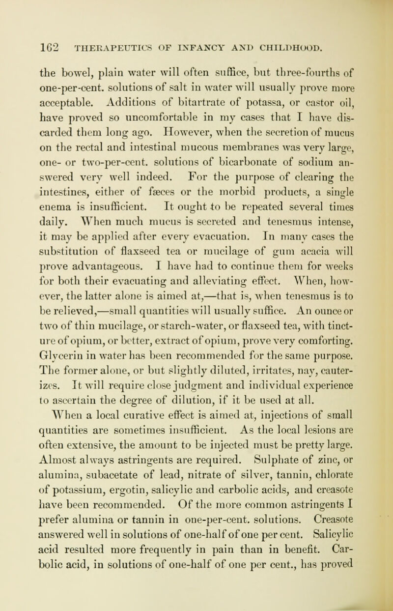 the bowel, plain water will often suffice, but three-fourths of one-per-eent. solutions of salt in water will usually prove more acceptable. Additions of bitartrate of potassa, or castor oil, have proved so uncomfortable in my cases that I have dis- carded them long ago. However, when the secretion of mucus on the rectal and intestinal mucous membranes was very large, one- or two-per-cent. solutions of bicarbonate of sodium an- swered very well indeed. For the purpose of clearing the intestines, either of faeces or the morbid products, a single enema is insufficient. It ought to be repeated several times daily. When much mucus is secreted and tenesmus intense, it may be applied after every evacuation. In many cases the substitution of flaxseed tea or mucilage of gum acacia will prove advantageous. I have had to continue them for weeks for both their evacuating and alleviating effect. When, how- ever, the latter alone is aimed at,—that is, when tenesmus is to be relieved,—small quantities will usually suffice. An ounceor two of thin mucilage, or starch-water, or flaxseed tea, with tinct- ure of opium, or better, extract of opium, prove very comforting. Glycerin in water has been recommended for the same purpose. The former alone, or but slightly diluted, irritates, nay, cauter- izes. It will require close judgment and individual experience to ascertain the degree of dilution, if it be used at all. When a local curative effect is aimed at, injections of small quantities are sometimes insufficient. As the local lesions are often extensive, the amount to be injected must be pretty large. Almost always astringents are required. Sulphate of zinc, or alumina, subacetate of lead, nitrate of silver, tannin, chlorate of potassium, ergotin, salicylic and carbolic acids, and creasote have been recommended. Of the more common astringents I prefer alumina or tannin in one-per-cent. solutions. Creasote answered well in solutions of one-half of one percent. Salicylic acid resulted more frequently in pain than in benefit. Car- bolic acid, in solutions of one-half of one per cent., has proved