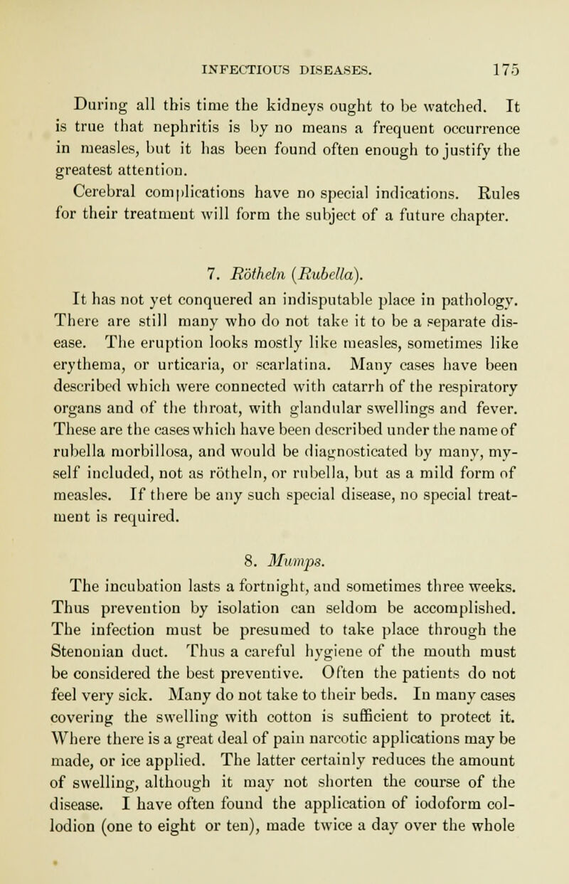 During all this time the kidneys ought to be watched. It is true that nephritis is by no means a frequent occurrence in measles, but it has been found often enough to justify the greatest attention. Cerebral complications have no special indications. Rules for their treatment will form the subject of a future chapter. 7. Rotheln (Rubella). It has not yet conquered an indisputable place in pathology. There are still many who do not take it to be a separate dis- ease. The eruption looks mostly like measles, sometimes like erythema, or urticaria, or scarlatina. Many cases have been described which were connected with catarrh of the respiratory organs and of the throat, with glandular swellings and fever. These are the cases which have been described under the name of rubella morbillosa, and would be diagnosticated by many, my- self included, not as rotheln, or rubella, but as a mild form of measles. If there be any such special disease, no special treat- ment is required. 8. Mumps. The incubation lasts a fortnight, and sometimes three weeks. Thus prevention by isolation can seldom be accomplished. The infection must be presumed to take place through the Stenouian duct. Thus a careful hygiene of the mouth must be considered the best preventive. Often the patients do not feel very sick. Many do not take to their beds. In many cases covering the swelling with cotton is sufficient to protect it. Where there is a great deal of pain narcotic applications may be made, or ice applied. The latter certainly reduces the amount of swelling, although it may not shorten the course of the disease. I have often found the application of iodoform col- lodion (one to eight or ten), made twice a day over the whole