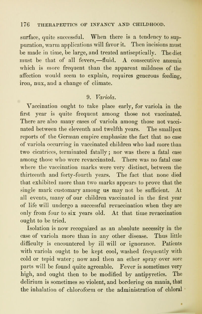 surface, quite successful. When there is a tendency to sup- puration, warm applications will favor it. Then incisions must be made in time, be large, and treated antiseptically. The diet must be that of all fevers,—fluid. A consecutive anaemia which is more frequent than the apparent mildness of the affection would seem to explain, requires generous feeding, iron, mix, and a change of climate. 9. Variola. Vaccination ought to take place early, for variola in the first year is quite frequent among those not vaccinated. There are also many cases of variola among those not vacci- nated between the eleventh and twelfth years. The smallpox reports of the German empire emphasize the fact that no case of variola occurring in vaccinated children who had more than two cicatrices, terminated fatally; nor was there a fatal case among those who were revaccinated. There was no fatal case where the vaccination marks were very distinct, between the thirteenth and forty-fourth years. The fact that none died that exhibited more than two marks appears to prove that the single mark customary among us may not be sufficient. At all events, many of our children vaccinated in the first year of life will undergo a successful revaccination when they are only from four to six years old. At that time revaccination ought to be tried. Isolation is now recognized as an absolute necessity in the case of variola more than in any other disease. Thus little difficulty is encountered by ill will or ignorance. Patients with variola ought to be kept cool, washed frequently with cold or tepid water; now and then an ether spray over sore parts will be found quite agreeable. Fever is sometimes very high, and ought then to be modified by antipyretics. The delirium is sometimes so violent, and bordering on mania, that the inhalation of chloroform or the administration of chloral