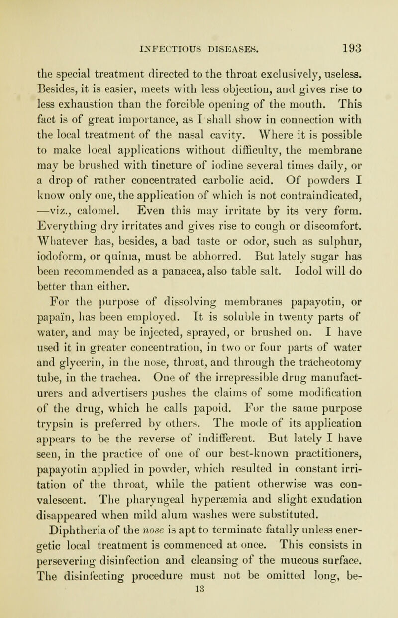 the special treatment directed to the throat exclusively, useless. Besides, it is easier, meets with less objection, and gives rise to less exhaustion than the forcible opening of the mouth. This fact is of great importance, as I shall show in connection with the local treatment of the nasal cavity. Where it is possible to make local applications without difficulty, the membrane may be brushed with tincture of iodine several times daily, or a drop of rather concentrated carbolic acid. Of powders I know only one, the application of which is not contraindicated, —viz., calomel. Even this may irritate by its very form. Everything dry irritates and gives rise to cough or discomfort. Whatever has, besides, a bad taste or odor, such as sulphur, iodoform, or quinia, must be abhorred. But lately sugar has been recommended as a panacea, also table salt. Iodol will do better than either. For the purpose of dissolving membranes papayotin, or papain, has been employed. It is soluble in twenty parts of water, and may be injected, sprayed, or brushed on. I have used it in greater concentration, in two or four parts of water and glycerin, in the nose, throat, and through the tracheotomy tube, in the trachea. One of the irrepressible drug manufact- urers and advertisers pushes the claims of some modification of the drug, which he calls papoid. For the same purpose trypsin is preferred by others. The mode of its application appears to be the reverse of indifferent. But lately I have seen, in the practice of one of our best-known practitioners, papayotin applied in powder, which resulted in constant irri- tation of the throat, while the patient otherwise was con- valescent. The pharyngeal hypersemia and slight exudation disappeared when mild alum washes were substituted. Diphtheria of the nose is apt to terminate fatally unless ener- getic local treatment is commenced at once. This consists in persevering disinfection and cleansing of the mucous surface. The disinfecting procedure must not be omitted long, be- 13