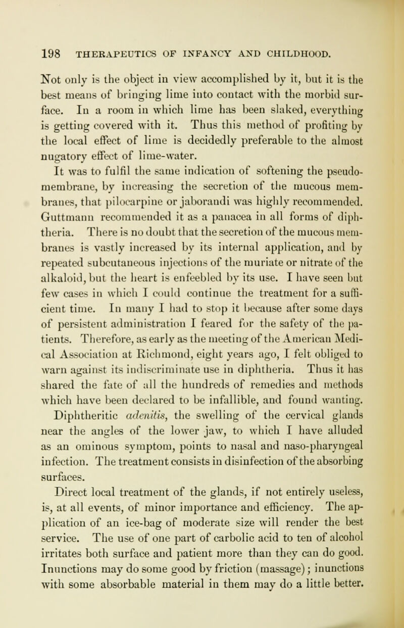 Not only is the object in view accomplished by it, but it is the best means of bringing lime into contact with the morbid sur- face. In a room in which lime has been slaked, everything is getting covered with it. Thus this method of profiting by the local effect of lime is decidedly preferable to the almost nugatory effect of lime-water. It was to fulfil the same indication of softening the pseudo- membrane, by increasing the secretion of the mucous mem- branes, that pilocarpine or jaboraudi was highly recommended. Guttmann recommended it as a panacea in all forms of diph- theria. There is no doubt that the secretion of the mucous mem- branes is vastly increased by its internal application, and hy repeated subcutaneous injections of the muriate or nitrate of the alkaloid, but the heart is enfeebled by its use. I have seen hut few cases in which I could continue the treatment for a suffi- cient time. In many I had to stop it because after some days of persistent administration I feared for the safety of the pa- tients. Therefore, as early as the meeting of the American Medi- cal Association at Richmond, eight years ago, I felt obliged to warn against its indiscriminate use in diphtheria. Thus it has shared the fate of all the hundreds of remedies and methods which have been declared to be infallible, and found wanting. Diphtheritic adenitis, the swelling of the cervical glands near the angles of the lower jaw, to which I have alluded as an ominous symptom, points to nasal and naso-pharyngeal infection. The treatment consists in disinfection of the absorbing surfaces. Direct local treatment of the glands, if not entirely useless, is, at all events, of minor importance and efficiency. The ap- plication of an ice-bag of moderate size will render the best service. The use of one part of carbolic acid to ten of alcohol irritates both surface and patient more than they can do good. Inunctions may do some good by friction (massage); inunctions with some absorbable material in them may do a little better.