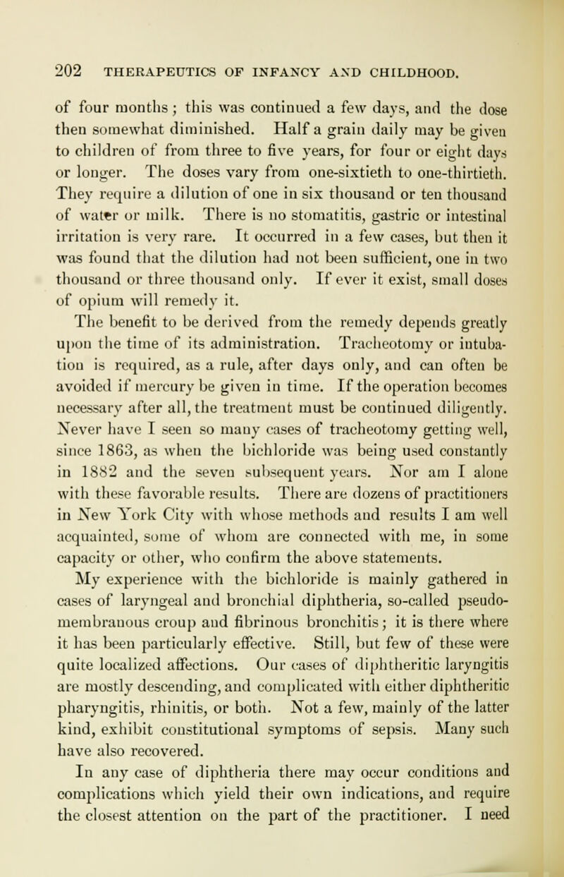 of four months; this was continued a few days, and the dose then somewhat diminished. Haifa grain daily may be given to children of from three to five years, for four or eight days or longer. The doses vary from one-sixtieth to one-thirtieth. They require a dilution of one in six thousand or ten thousand of water or milk. There is no stomatitis, gastric or intestinal irritation is very rare. It occurred in a few cases, but then it was found that the dilution had not been sufficient, one in two thousand or three thousand only. If ever it exist, small doses of opium will remedy it. The benefit to be derived from the remedy depends greatly upon the time of its administration. Tracheotomy or intuba- tion is required, as a rule, after days only, and can often be avoided if mercury be given in time. If the operation becomes necessary after all, the treatment must be continued diligently. Never have I seen so many cases of tracheotomy getting well, since 1863, as when the bichloride was being used constantly in 1882 and the seven subsequent years. Nor am I alone with these favorable results. There are dozens of practitioners in New York City with whose methods and results I am well acquainted, some of whom are connected with me, in some capacity or other, who confirm the above statements. My experience with the bichloride is mainly gathered in cases of laryngeal and bronchial diphtheria, so-called pseudo- membranous croup and fibrinous bronchitis; it is there where it has been particularly effective. Still, but few of these were quite localized affections. Our cases of diphtheritic laryngitis are mostly descending, and complicated with either diphtheritic pharyngitis, rhinitis, or both. Not a few, mainly of the latter kind, exhibit constitutional symptoms of sepsis. Many such have also recovered. In any case of diphtheria there may occur conditions and complications which yield their own indications, and require the closest attention on the part of the practitioner. I need