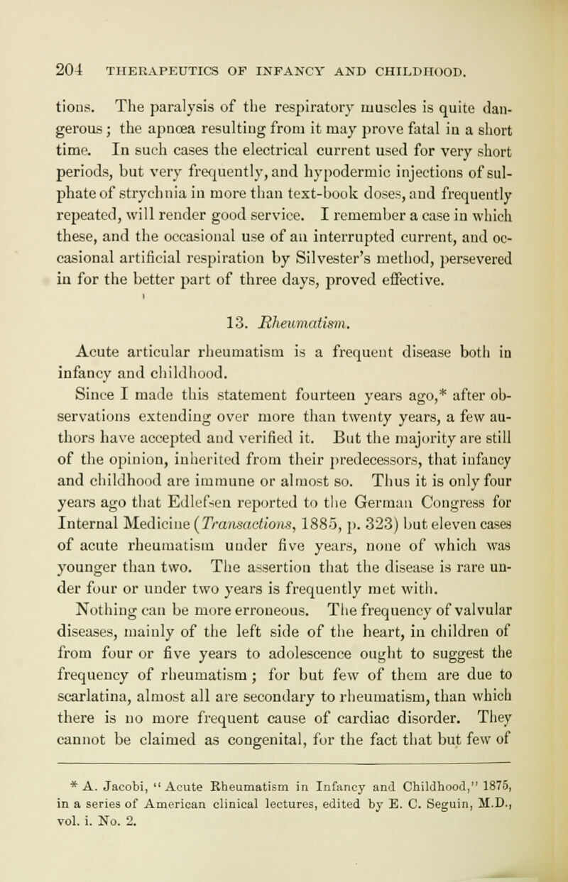 tions. The paralysis of the respiratory muscles is quite dan- gerous ; the apncea resulting from it may prove fatal in a short time. In such cases the electrical current used for very short periods, but very frequently, and hypodermic injections of sul- phate of strychnia in more than text-book doses, and frequently repeated, will render good service. I remember a case in which these, and the occasional use of an interrupted current, and oc- casional artificial respiration by Silvester's method, persevered in for the better part of three days, proved effective. 13. Rheumatism. Acute articular rheumatism is a frequent disease both in infancy and childhood. Since I made this statement fourteen years ago,* after ob- servations extending over more than twenty years, a few au- thors have accepted and verified it. But the majority are still of the opinion, inherited from their predecessors, that infancy and childhood are immune or almost so. Thus it is only four years ago that Edlefsen reported to the German Congress for Internal Medicine (Transactions, 1885, p. 323) but eleven cases of acute rheumatism under five years, none of which was younger than two. The assertion that the disease is rare un- der four or under two years is frequently met with. Nothing can be more erroneous. The frequency of valvular diseases, mainly of the left side of the heart, in children of from four or five years to adolescence ought to suggest the frequency of rheumatism; for but few of them are due to scarlatina, almost all are secondary to rheumatism, than which there is no more frequent cause of cardiac disorder. They cannot be claimed as congenital, for the fact that but few of * A. Jacobi, Acute Rheumatism in Infancy and Childhood, 1875, in a series of American clinical lectures, edited by E. C. Seguin, M.D., vol. i. No. 2.