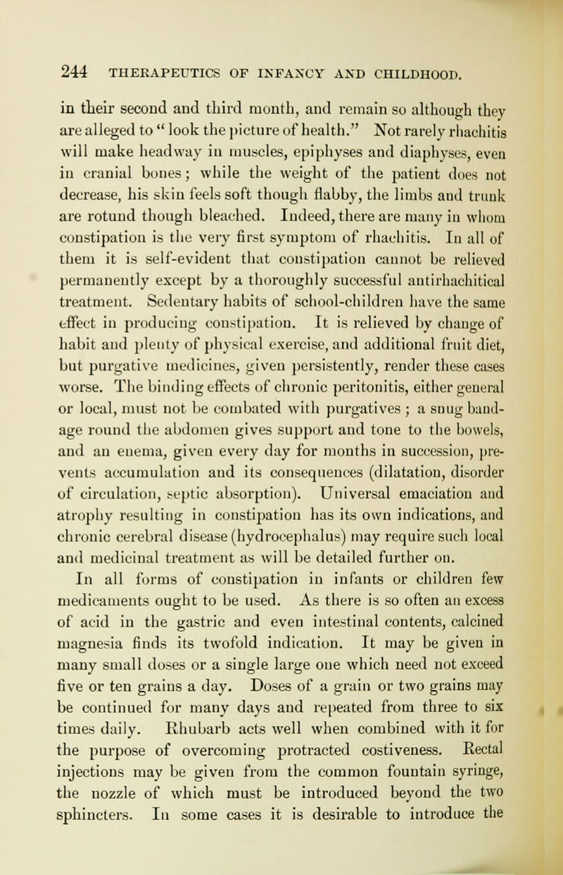 in their second and third month, and remain so although they are alleged to  look the picture of health. Not rarely rliachitis will make headway in muscles, epiphyses and diaphyses, even in cranial bones; while the weight of the patient does not decrease, his skin feels soft though flabby, the limbs and trunk are rotund though bleached. Indeed, there are many in whom constipation is the very first symptom of rhachitis. In all of them it is self-evident that constipation cannot be relieved permanently except by a thoroughly successful antirhachitical treatment. Sedentary habits of school-children have the same effect in producing constipation. It is relieved by change of habit and plenty of physical exercise, and additional fruit diet, but purgative medicines, given persistently, render these cases worse. The binding effects of chronic peritonitis, either general or local, must not be combated with purgatives ; a snug band- age round the abdomen gives support and tone to the bowels, and an enema, given every day for months in succession, pre- vents accumulation and its consequences (dilatation, disorder of circulation, septic absorption). Universal emaciation and atrophy resulting in constipation has its own indications, and chronic cerebral disease (hydrocephalus) may require such local and medicinal treatment as will be detailed further on. In all forms of constipation in infants or children few medicaments ought to be used. As there is so often an excess of acid in the gastric and even intestinal contents, calcined magnesia finds its twofold indication. It may be given in many small doses or a single large one which need not exceed five or ten grains a day. Doses of a grain or two grains may be continued for many days and repeated from three to six times daily. Rhubarb acts well when combined with it for the purpose of overcoming protracted costiveness. Rectal injections may be given from the common fountain syringe, the nozzle of which must be introduced beyond the two sphincters. In some cases it is desirable to introduce the