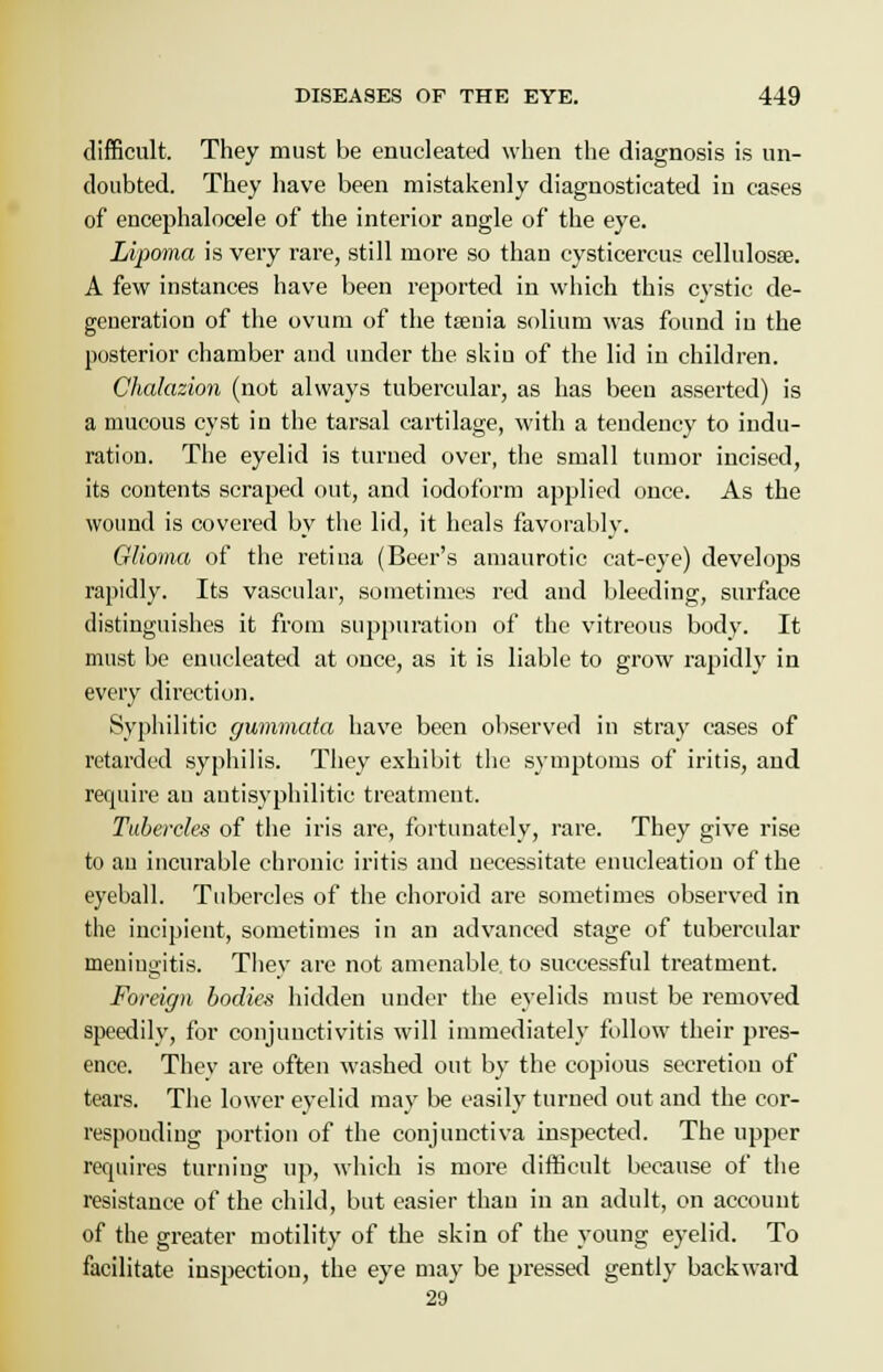 difficult. They must be enucleated when the diagnosis is un- doubted. They have been mistakenly diagnosticated iu cases of encephalocele of the interior angle of the eye. Lipoma is very rare, still more so thau cysticercus cellulosse. A few instances have been reported in which this cystic de- generation of the ovum of the taenia solium was found iu the posterior chamber and under the skiu of the lid in children. Chalazion (not always tubercular, as has been asserted) is a mucous cyst in the tarsal cartilage, with a tendency to indu- ration. The eyelid is turned over, the small tumor incised, its contents scraped out, and iodoform applied once. As the wound is covered by the lid, it heals favorably. Glioma of the retina (Beer's amaurotic cat-eye) develops rapidly. Its vascular, sometimes red and bleeding, surface distinguishes it from suppuration of the vitreous body. It must be enucleated at once, as it is liable to grow rapidly in every direction. Syphilitic gummata have been observed in stray cases of retarded syphilis. They exhibit the symptoms of iritis, and require an antisyphilitic treatment. Tubercles of the iris are, fortunately, rare. They give rise to au incurable chronic iritis and necessitate enucleation of the eyeball. Tubercles of the choroid are sometimes observed in the incipient, sometimes in an advanced stage of tubercular meniutritis. Tliev are not amenable to successful treatment. Foreign bodies hidden under the eyelids must be removed speedily, for conjunctivitis will immediately follow their pres- ence. They are often washed out by the copious secretion of tears. The lower eyelid may be easily turned out and the cor- respouding portion of the conjunctiva inspected. The upper requires turning up, which is more difficult because of the resistance of the child, but easier than in an adult, on account of the greater motility of the skin of the young eyelid. To facilitate inspection, the eye may be pressed gently backward 29