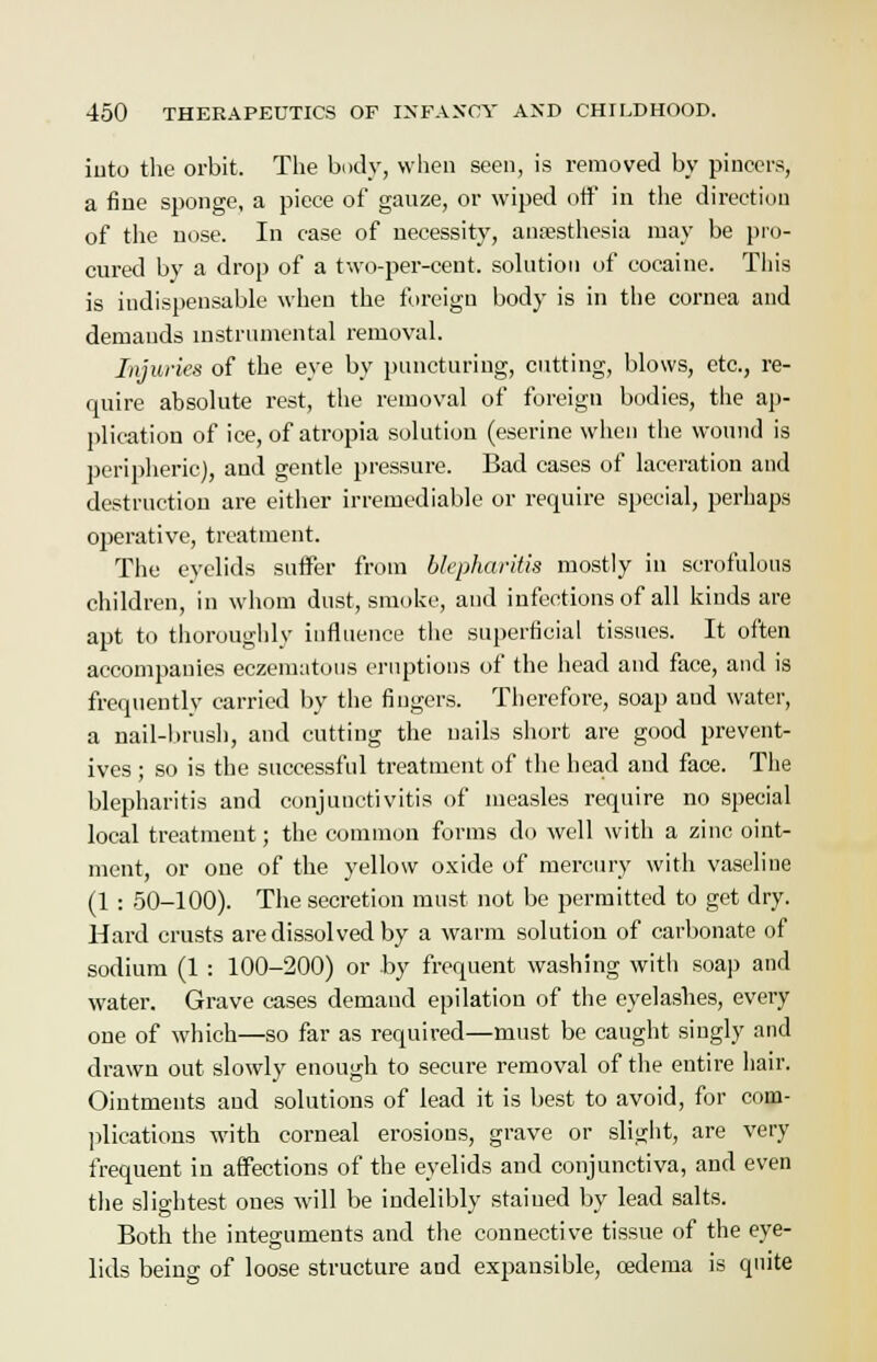 into the orbit. The body, when seen, is removed by pincers, a fine sponge, a piece of gauze, or wiped off in the direction of the nose. In case of necessity, anaesthesia may be pro- cured by a drop of a two-per-cent. solution of cocaine. This is indispensable when the foreign body is in the cornea and demands instrumental removal. Injuries of the eye by puncturing, cutting, blows, etc., re- quire absolute rest, the removal of foreign bodies, the ap- plication of ice, of atropia solution (eserine when the wound is peripheric), and gentle pressure. Bad cases of laceration and destruction are either irremediable or require special, perhaps operative, treatment. The eyelids suffer from blepharitis mostly in scrofulous children, in whom dust, smoke, and infections of all kinds are apt to thoroughly influence the superficial tissues. It often accompanies eczematous eruptions of the head and face, and is frequently carried by the fingers. Therefore, soap and water, a nail-brush, and cutting the nails short are good prevent- ives ; so is the successful treatment of the head and face. The blepharitis and conjunctivitis of measles require no special local treatment; the common forms do well with a zinc oint- ment, or one of the yellow oxide of mercury with vaseline (1 : 50-100). The secretion must not be permitted to get dry. Hard crusts are dissolved by a warm solution of carbonate of sodium (1 : 100-200) or by frequent washing witli soap and water. Grave cases demand epilation of the eyelashes, every one of which—so far as required—must be caught singly and drawn out slowly enough to secure removal of the entire hair. Ointments and solutions of lead it is best to avoid, for com- plications with corneal erosions, grave or slight, are very frequent in affections of the eyelids and conjunctiva, and even the slightest ones will be indelibly stained by lead salts. Both the integuments and the connective tissue of the eye- lids being of loose structure and expansible, oedema is quite
