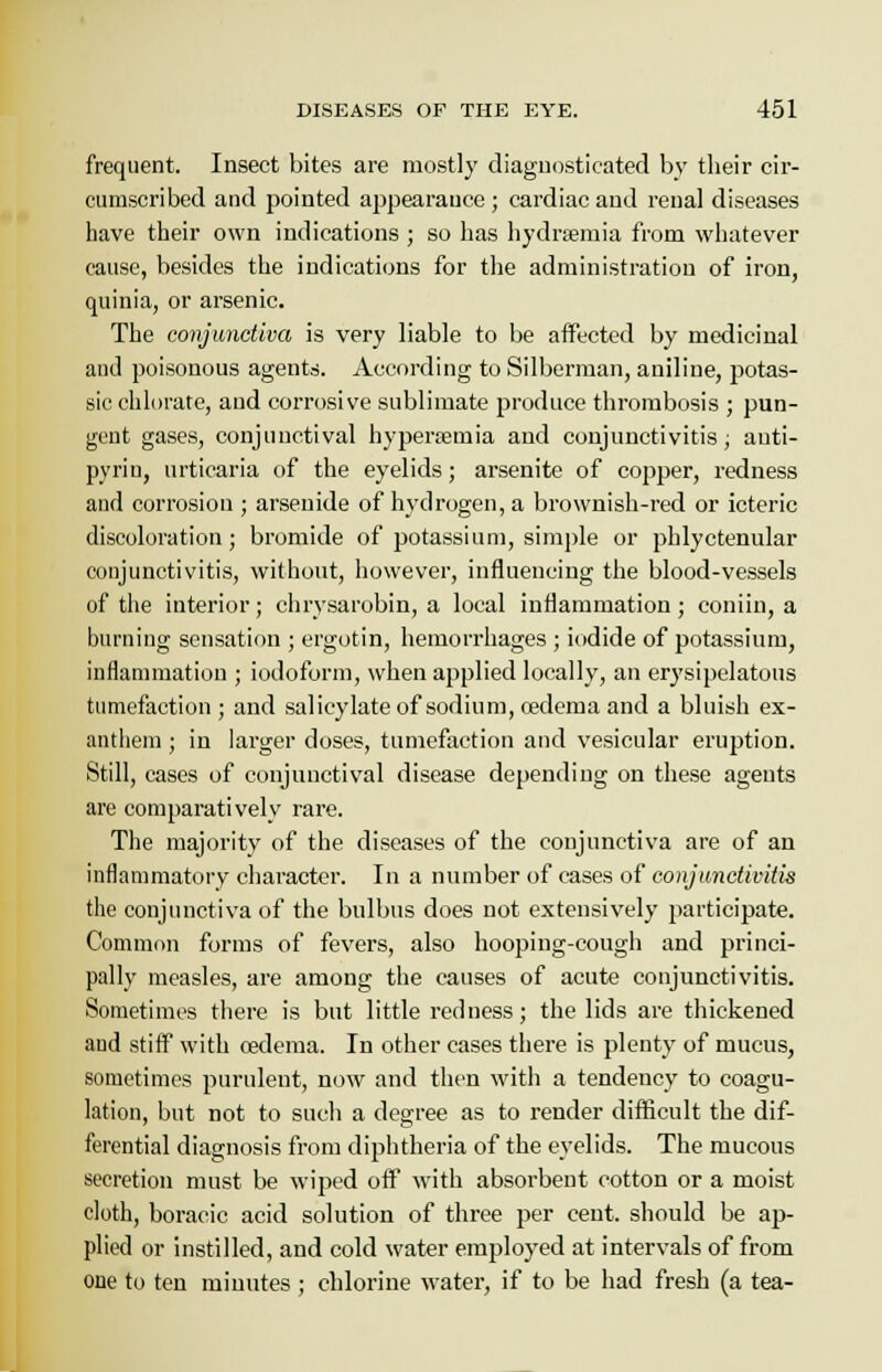frequent. Insect bites are mostly diagnosticated by their cir- cumscribed and pointed appearance ; cardiac and renal diseases have their own indications ; so has hydrsemia from whatever cause, besides the indications for the administration of iron, quinia, or arsenic. The conjunctiva is very liable to be affected by medicinal and poisonous agents. According to Silberman, aniline, potas- sic chlorate, and corrosive sublimate produce thrombosis ; pun- gent gases, conjunctival hypersemia and conjunctivitis; auti- pyrin, urticaria of the eyelids; arsenite of copper, redness and corrosion ; arsenide of hydrogen, a brownish-red or icteric discoloration; bromide of potassium, simple or phlyctenular conjunctivitis, without, however, influencing the blood-vessels of the interior; chrysarobin, a local inflammation; coniin, a burning sensation ; ergotin, hemorrhages ; iodide of potassium, inflammation ; iodoform, when applied locally, an erysipelatous tumefaction; and salicylate of sodium, cedema and a bluish ex- anthem ; in larger doses, tumefaction and vesicular eruption. Still, cases of conjunctival disease depending on these agents are comparatively rare. The majority of the diseases of the conjunctiva are of an inflammatory character. In a number of cases of conjunctivitis the conjunctiva of the bulbus does not extensively participate. Common forms of fevers, also hooping-cough and princi- pally measles, are among the causes of acute conjunctivitis. Sometimes there is but little redness; the lids are thickened and stiff with cedema. In other cases there is plenty of mucus, sometimes purulent, now and then with a tendency to coagu- lation, but not to such a degree as to render difficult the dif- ferential diagnosis from diphtheria of the eyelids. The mucous secretion must be wiped off with absorbent cotton or a moist cloth, boracic acid solution of three per cent, should be ap- plied or instilled, and cold water employed at intervals of from oue to ten minutes ; chlorine water, if to be had fresh (a tea-