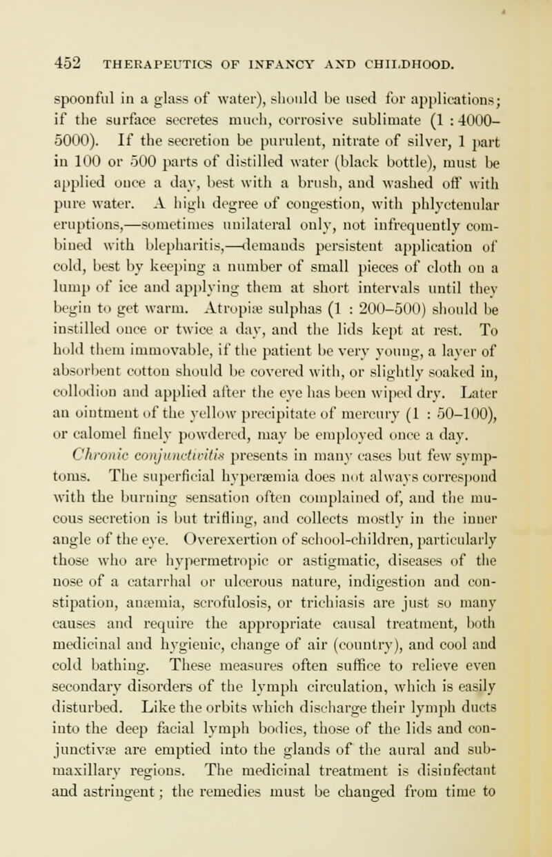 spoonful in a glass of water), should be used for applications: if the surface secretes much, corrosive sublimate (1 : 4000- 5000). If the secretion be purulent, nitrate of silver, 1 part in 100 or 500 parts of distilled water (black bottle), must be applied once a day, best with a brush, and washed off with pure water. A high degree of congestion, with phlyctenular eruptions,—sometimes unilateral only, not infrequently com- bined with blepharitis,—demands persistent application of cold, best by keeping a number of small pieces of cloth on a lump of ice and applying them at short intervals until they begin to get warm. Atropiae sulphas (1 : 200-500) should be instilled once or twice a day, and the lids kept at rest. To hold them immovable, if the patient be very young, a layer of absorbent cotton should be covered with, or slightly soaked in, collodion and applied after the eye has been wiped dry. Later an oiutment of the yellow precipitate of mercury (1 : 50-100), or calomel finely powdered, may be employed once a day. Chronic conjv/nctiiritis presents in many cases but few symp- toms. The superficial hyperemia does not always correspond with the burning sensation often complained of, and the mu- cous secretion is but trifling, and collects mostly in the inner angle of the eye. Overexertion of school-children, particularly those who are hypermetropic or astigmatic, diseases of the uose of a catarrhal or ulcerous nature, indigestion aud con- stipation, aiuemia, scrofulosis, or trichiasis are just so many causes and require the appropriate causal treatment, both medicinal and hygieuic, change of air (country), and cool and cold bathing. These measures often suffice to relieve even secondary disorders of the lymph circulation, which is easily disturbed. Like the orbits which discharge their lymph ducts into the deep facial lymph bodies, those of the lids and con- junctiva? are emptied into the glands of the aural aud sub- maxillary regions. The medicinal treatment is disinfectant and astringent; the remedies must be changed from time to
