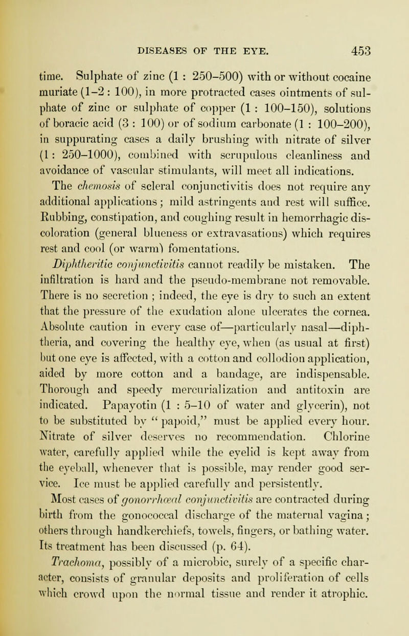 time. Sulphate of zinc (1 : 250-500) with or without cocaine muriate (1-2 : 100), in more protracted cases ointments of sul- phate of zinc or sulphate of copper (1 : 100-150), solutions of boracic acid (3 : 100) or of sodium carbonate (1 : 100-200), in suppurating cases a daily brushing with nitrate of silver (1 : 250-1000), combined with scrupulous cleanliness and avoidance of vascular stimulants, will meet all indications. The chcmosis of scleral conjunctivitis does not require any additional applications; mild astringents and rest will suffice. Rubbing, constipation, and coughing result in hemorrhagic dis- coloration (general blueness or extravasations) which requires rest and cool (or warm) fomentations. Diphtheritic conjunctivitis cannot readily be mistaken. The infiltration is hard and the pseudo-membrane not removable. There is no secretion ; indeed, the eye is dry to such an extent that the pressure of the exudation alone ulcerates the cornea. Absolute caution in every case of—particularly nasal—diph- theria, and covering the healthy eye, when (as usual at first) hut one eye is affected, with a cotton and collodion application, aided by more cotton and a bandage, are indispensable. Thorough and speedy mercurialization and antitoxin are indicated. Papayotin (1 : 5-10 of water and glycerin), not to be substituted by  papoid, must be applied every hour. Nitrate of silver deserves no recommendation. Chlorine water, carefully applied while the eyelid is kept away from the eyeball, whenever that is possible, may render good ser- vice. Ice must be applied carefully and persistently. Most cases of gonorrheal conjunctivitis are contracted during birth from the gonococcal discharge of the maternal vagina; others through handkerchiefs, towels, fingers, or bathing water. Its treatment has been discussed (p. 64). Trachoma, possiblv of a microbic, surely of a specific char- acter, consists of granular deposits and proliferation of cells which crowd upon the normal tissue and render it atrophic.