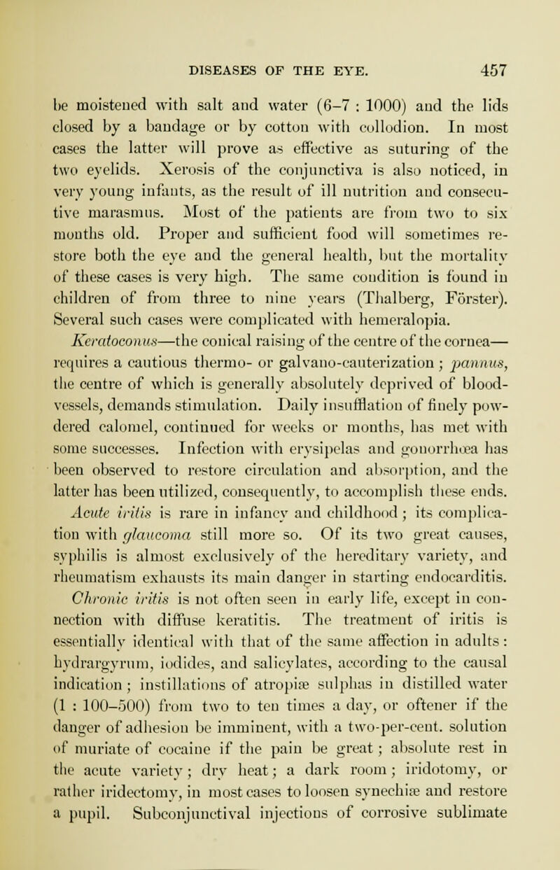 be moistened with salt and water (6-7 : 1000) and the lids closed by a bandage or by cotton with collodion. In most cases the latter will prove as effective as suturing of the two eyelids. Xerosis of the conjunctiva is also noticed, in very young infants, as the result of ill nutrition and consecu- tive marasmus. Most of the patients are from two to six months old. Proper and sufficient food will sometimes re- store both the eye and the general health, but the mortality of these cases is very high. The same condition is found in children of from three to nine years (Thalberg, Forster). Several such cases were complicated with hemeralopia. Keratoconus—the conical raising of the centre of the cornea— requires a cautious thermo- or galvano-cauterization ; pannus, the centre of which is generally absolutely deprived of blood- vessels, demands stimulation. Daily insufflation of finely pow- dered calomel, continued for weeks or months, has met with some successes. Infection with erysipelas and gonorrhoea has been observed to restore circulation and absorption, and the latter has been utilized, consequently, to accomplish these ends. Acute iritis is rare in infancy and childhood ; its complica- tion with glaucoma still more so. Of its two great causes, syphilis is almost exclusively of the hereditary variety, and rheumatism exhausts its main danger in starting- endocarditis. Chronic iritis is not often seen in early life, except in con- nection with diffuse keratitis. The treatment of iritis is essentially identical with that of the same affection in adults: hydrargyrum, iodides, and salicylates, according to the causal indication ; instillations of atropia? sulphas in distilled water (1 : 100-500) from two to ten times a day, or oftener if the danger of adhesion be imminent, with a two-per-cent. solution of muriate of cocaine if the pain be great; absolute rest in the acute variety; dry heat; a dark room; iridotomy, or rather iridectomy, in most cases to loosen synechia? and restore a pupil. Subconjunctival injections of corrosive sublimate