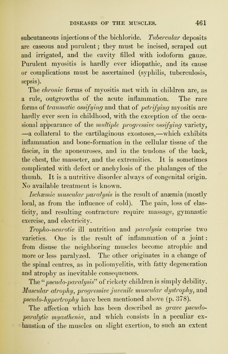 subcutaneous injections of the bichloride. Tubercular deposits are caseous and purulent; they must be incised, scraped out and irrigated, and the cavity filled with iodoform gauze. Purulent myositis is hardly ever idiopathic, and its cause or complications must be ascertained (syphilis, tuberculosis, sepsis). The chronic forms of myositis met with in children are, as a rule, outgrowths of the acute inflammation. The rare forms of traumatic ossifying and that of petrifying myositis are hardly ever seen in childhood, with the exception of the occa- sional appearance of the multiple progressive ossifying variety, —a collateral to the cartilaginous exostoses,—which exhibits inflammation and bone-formation in the cellular tissue of the fasciae, in the aponeuroses, and in the tendons of the back, the chest, the masseter, and the extremities. It is sometimes complicated with defect or anchylosis of the phalanges of the thumb. It is a nutritive disorder always of congenital origin. No available treatment is known. Ischsemic muscular paralysis is the result of anaemia (mostly local, as from the influence of cold). The pain, loss of elas- ticity, and resulting contracture require massage, gymnastic exercise, and electricity. Tropho-neurotic ill nutrition and paralysis comprise two varieties. One is the result of inflammation of a joint: from disuse the neighboring muscles become atrophic and more or less paralyzed. The other originates in a change of the spinal centres, as in poliomyelitis, with fatty degeneration and atrophy as inevitable consecpiences. The pseudo-paralysis of rickety children is simply debility. Muscular atrophy, progressive juvenile muscular dystrophy, and pseudo-hypertrophy have been mentioned above (p. 378). The affection which has been described as grave pseudo- paralytic myasthenia, and which consists in a peculiar ex- haustion of the muscles on slight exertion, to such an extent