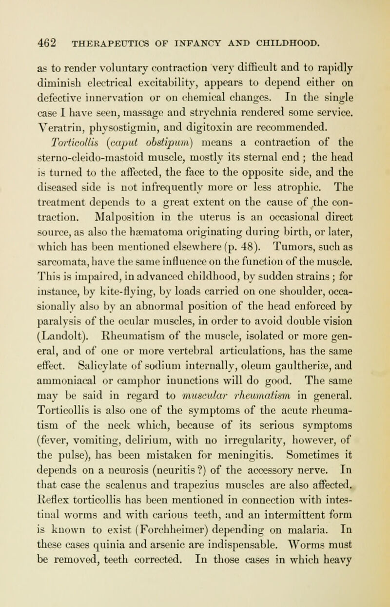 as to render voluntary contraction very difficult and to rapidly diminish electrical excitability, appears to depend either on defective innervation or on chemical changes. In the single case I have seen, massage and strychnia rendered some service. Veratrin, physostigmiu, and digitoxin are recommended. Torticollis (caput obstipum) means a contraction of the sterno-cleido-mastoid muscle, mostly its sternal end ; the head is turned to the affected, the face to the opposite side, and the diseased side is nut infrequently more or less atrophic. The treatment depends to a great extent on the cause of .the con- traction. Malposition in the uterus is an occasional direct source, as also the hsematoma originating during birth, or later, which has been mentioned elsewhere (p. 48). Tumors, such as sarcomata, have the same influence on the function of the muscle. This is impaired, in advanced childhood, by sudden strains ; for instance, by kite-flying, by loads carried on one shoulder, occa- sionally also by an abnormal position of the head enforced by paralysis of the ocular muscles, in order to avoid double vision (Landolt). Rheumatism of the muscle, isolated or more gen- eral, and of one or more vertebral articulations, has the same effect. Salicylate of sodium internally, oleum gaultherife, and ammoniacal or camphor inunctions will do good. The same may be said in regard to muscular rheumatism in general. Torticollis is also one of the symptoms of the acute rheuma- tism of the neck which, because of its serious symptoms (fever, vomiting, delirium, with no irregularity, however, of the pulse), has been mistaken for meningitis. Sometimes it depends on a neurosis (neuritis ?) of the accessory nerve. In that case the scalenus and trapezius muscles are also affected. Reflex torticollis has been mentioned in connection with intes- tinal worms and with carious teeth, and an intermittent form is known to exist (Forchheimer) depending on malaria. In these cases quinia and arsenic are indispensable. Worms must be removed, teeth corrected. In those cases in which heavy