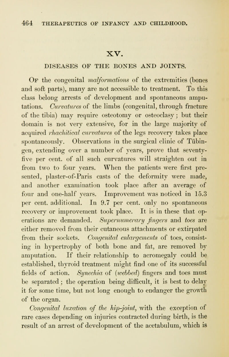 XV. DISEASES OF THE BONES AND JOINTS. Of the congenital malformations of the extremities (bones and soft parts), many are not accessible to treatment. To this class belong arrests of development and spontaneous ampu- tations. Curvatures of the limbs (congenital, through fracture of the tibia) may require osteotomy or osteoclasy ; but their domain is not very extensive, for in the large majority of acquired rhachitical curvatures of the legs recovery takes place spontaneously. Observations in the surgical clinic of Tubin- gen, extending over a number of years, prove that seventy- five per cent, of all such curvatures will straighten out in from two to four years. When the patients were first pre- sented, plaster-of-Paris casts of the deformity were made, and another examination took place after an average of four and one-half years. Improvement was noticed in 15.3 per cent, additional. In 9.7 per cent, only no spontaneous recovery or improvement took place. It is in these that op- erations are demanded. Supernumerary fingers and toes are either removed from their cutaneous attachments or extirpated from their sockets. Congenital enlargements of toes, consist- ing in hypertrophy of both bone and fat, are removed by amputation. If their relationship to acromegaly could be established, thyroid treatment might find one of its successful fields of action. Synechia of {loebbed) fingers and toes must be separated ; the operation being difficult, it is best to delay it for some time, but not long enough to endanger the growth of the organ. Congenital luxation of the hip-joint, with the exception of rare cases depending on injuries contracted during birth, is the result of an arrest of development of the acetabulum, which is