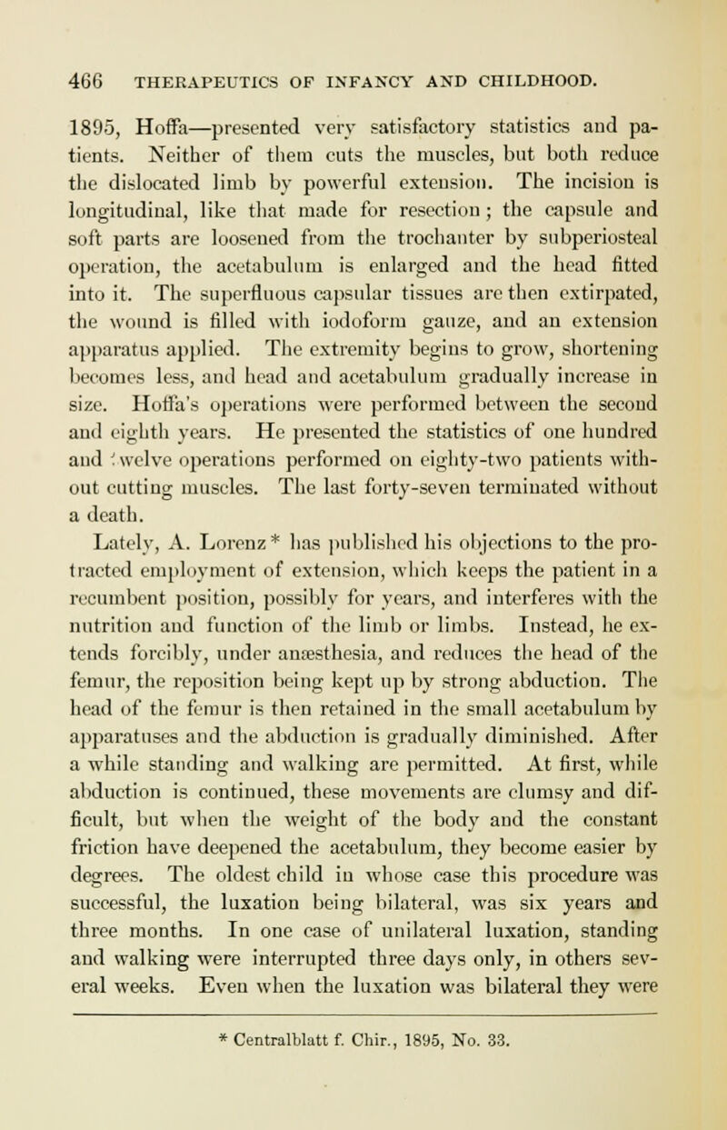 1895, Hoffa—presented very satisfactory statistics and pa- tients. Neither of them cuts the muscles, but both reduce the dislocated limb by powerful extension. The incision is longitudinal, like that made for resection ; the capsule and soft parts are loosened from the trochanter by subperiosteal operation, the acetabulum is enlarged and the head fitted into it. The superfluous capsular tissues are then extirpated, the wound is filled with iodoform gauze, and an extension apparatus applied. The extremity begins to grow, shortening becomes less, and head and acetabulum gradually increase in size. Horla's operations were performed between the second and eighth years. He presented the statistics of one hundred and '. welve operations performed on eighty-two patients with- out cutting muscles. The last forty-seven terminated without a death. Lately, A. Lorenz * has published his objections to the pro- tracted employment of extension, which keeps the patient in a recumbent position, possibly for years, and interferes with the nutrition and function of the limb or limbs. Instead, he ex- tends forcibly, under anaesthesia, and reduces the head of the femur, the reposition being kept up by strong abduction. The head of the femur is then retained in the small acetabulum by apparatuses and the abduction is gradually diminished. After a while standing and walking are permitted. At first, while abduction is continued, these movements are clumsy and dif- ficult, but when the weight of the body and the constant friction have deepened the acetabulum, they become easier by degrees. The oldest child in whose case this procedure was successful, the luxation being bilateral, was six years and three months. In one case of unilateral luxation, standing and walking were interrupted three days only, in others sev- eral weeks. Even when the luxation was bilateral they were * Centralblatt f. Chir., 1895, No. 33.