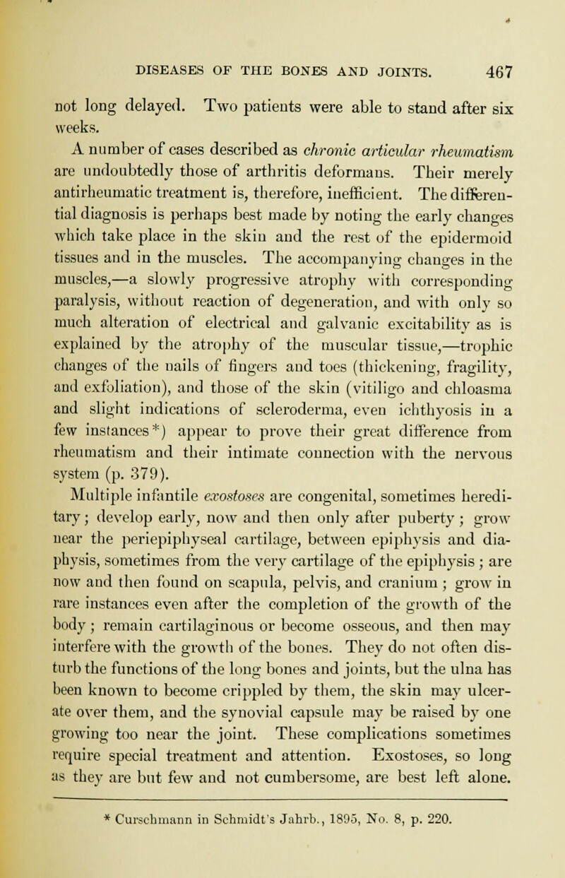 not long delayed. Two patients were able to stand after six weeks. A number of cases described as chronic articular rheumatism are undoubtedly those of arthritis deformans. Their merely antirheumatic treatment is, therefore, inefficient. The differen- tial diagnosis is perhaps best made by noting the early changes which take place in the skin and the rest of the epidermoid tissues and in the muscles. The accompanying changes in the muscles,—a slowly progressive atrophy with corresponding paralysis, without reaction of degeneration, and with only so much alteration of electrical and galvanic excitability as is explained by the atrophy of the muscular tissue,—trophic changes of the nails of fingers aud toes (thickening, fragility, and exfoliation), and those of the skin (vitiligo and chloasma and slight indications of scleroderma, even ichthyosis in a few instances*) appear to prove their great difference from rheumatism and their intimate connection with the nervous system (p. 379). Multiple infantile exostoses are congenital, sometimes heredi- tary ; develop early, now aud then only after puberty ; grow near the periepiphyseal cartilage, between epiphysis and dia- pbysis, sometimes from the very cartilage of the epiphysis ; are now and then found on scapula, pelvis, and cranium ; grow in rare instances even after the completion of the growth of the body; remain cartilaginous or become osseous, and then may interfere with the growth of the bones. They do not often dis- turb the functions of the long bones and joints, but the ulna has been known to become crippled by them, the skin may ulcer- ate over them, and the synovial capsule may be raised by one growing too near the joint. These complications sometimes require special treatment and attention. Exostoses, so long as they are but few and not cumbersome, are best left alone. * Curschmann in Schmidt's Jahrb., 1895, No. 8, p. 220.