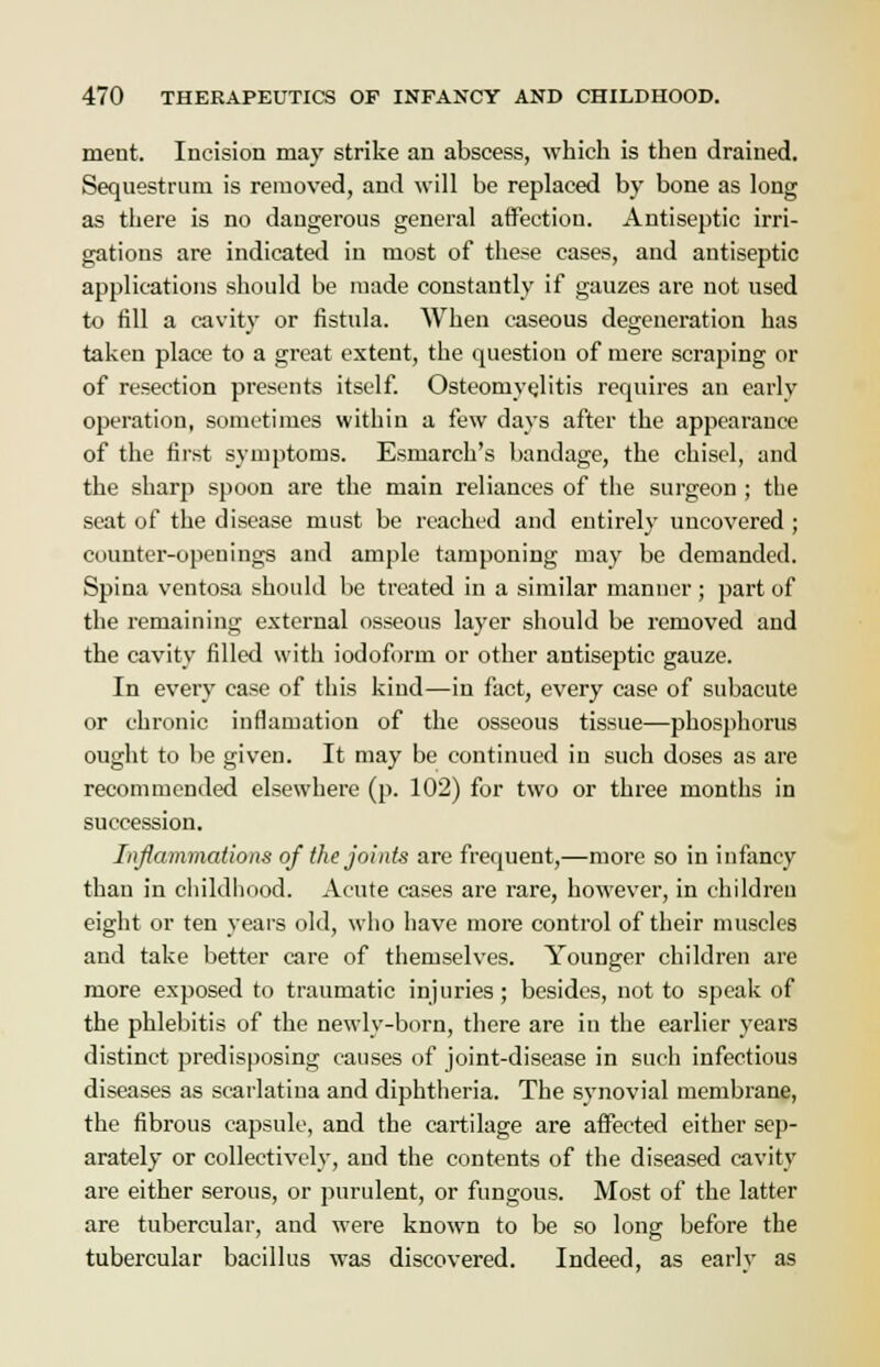 meut. Incision may strike an abscess, which is then drained. Sequestrum is removed, and will be replaced by bone as long as there is no dangerous general affection. Antiseptic irri- gations are indicated in most of these cases, and antiseptic applications should be made constantly if gauzes are not used to fill a cavity or fistula. When caseous degeneration has taken place to a great extent, the question of mere scraping or of resection presents itself. Osteomyelitis requires an early operation, sometimes within a few days after the appearance of the first symptoms. Esmarch's bandage, the chisel, and the sharp spoon are the main reliances of the surgeon ; the seat of the disease must be reached and entirely uncovered ; counter-openings and ample tamponing may be demanded. Spina ventosa should be treated in a similar manner; part of the remaining external osseous layer should be removed and the cavity filled with iodoform or other antiseptic gauze. In every case of this kind—in fact, every case of subacute or chronic inflamation of the osseous tissue—phosphorus ought to be given. It may be continued in such doses as are recommended elsewhere (p. 102) for two or three months in succession. Inflammations of the joints are frequent,—more so in infancy than in childhood. Acute cases are rare, however, in children eight or ten years old, who have more control of their muscles and take better care of themselves. Younger children are more exposed to traumatic injuries; besides, not to speak of the phlebitis of the newly-born, there are in the earlier years distinct predisposing causes of joint-disease in such infectious diseases as scarlatina and diphtheria. The synovial membrane, the fibrous capsule, and the cartilage are affected either sep- arately or collectively, and the contents of the diseased cavity are either serous, or purulent, or fungous. Most of the latter are tubercular, and were known to be so long before the tubercular bacillus was discovered. Indeed, as early as