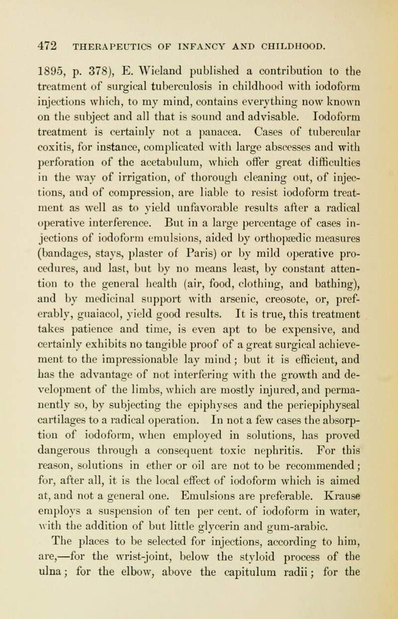 1895, p. 378), E. Wieland published a contribution to the treatment of surgical tuberculosis in childhood with iodoform injections which, to my mind, contains everything now known on the subject and all that is sound and advisable. Iodoform treatment is certainly not a panacea. Cases of tubercular coxitis, for instance, complicated with large abscesses and with perforation of the acetabulum, which offer great difficulties in the way of irrigation, of thorough cleaning out, of injec- tions, and of compression, are liable to resist iodoform treat- ment as well as to yield unfavorable results after a radical operative interference. But in a large percentage of cases in- jections of iodoform emulsions, aided by orthopaedic measures (bandages, stays, plaster of Paris) or by mild operative pro- cedures, and last, but by no means least, by constant atten- tion to the general health (air, food, clothing, and bathing), and by medicinal support with arsenic, creosote, or, pref- erably, guaiacol, yield good results. It is true, this treatment takes patience and time, is even apt to be expensive, and certainly exhibits no tangible proof of a great surgical achieve- ment to the impressionable lay mind ; but it is efficieut, and has the advantage of not interfering with the growth and de- velopment of the limbs, which are mostly injured, and perma- nently so, by subjecting the epiphyses and the peri epiphyseal cartilages to a radical operation. In not a few cases the absorp- tion of iodoform, when employed in solutions, has proved dangerous through a consequent toxic nephritis. For this reason, solutions in ether or oil are not to be recommended; for, after all, it is the local effect of iodoform which is aimed at, and not a general one. Emulsions are preferable. Krause employs a suspension of ten per cent, of iodoform in water, with the addition of but little glycerin and gum-arabic. The places to be selected for injections, according to him, are,—for the wrist-joint, below the styloid process of the ulna; for the elbow, above the capitulum radii; for the