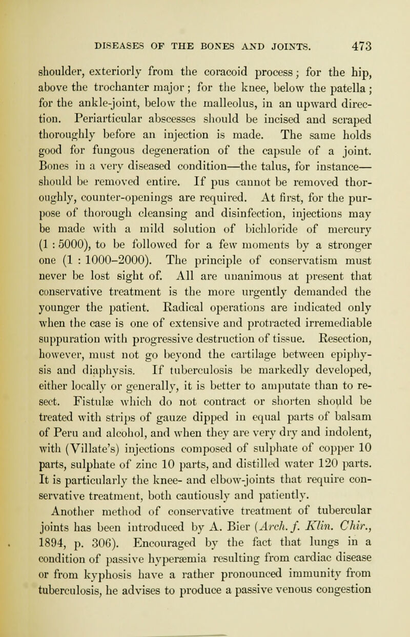 shoulder, exteriorly from the coracoid process; for the hip, above the trochanter major; for the knee, below the patella ; for the ankle-joint, below the malleolus, in an upward direc- tion. Periarticular abscesses should be incised and scraped thoroughly before an injection is made. The same holds good for fungous degeneration of the capsule of a joint. Bones in a very diseased condition—the talus, for instance— should be removed entire. If pus cannot be removed thor- oughly, counter-openings are required. At first, for the pur- pose of thorough cleansing and disinfection, injections may be made with a mild solution of bichloride of mercury (1 : 5000), to be followed for a few moments by a stronger one (1 : 1000-2000). The principle of conservatism must never be lost sight of. All are unanimous at present that conservative treatment is the more urgently demanded the younger the patient. Radical operations are indicated only when the case is one of extensive and protracted irremediable suppuration with progressive destruction of tissue. Resection, however, must not go beyond the cartilage between epiphy- sis and diaphysis. If tuberculosis be markedly developed, either locally or generally, it is better to amputate than to re- sect. Fistulse which do not contract or shorten should be treated with strips of gauze dipped in etpial parts of balsam of Peru and alcohol, and when they are very dry and indolent, with (Villate's) injections composed of sulphate of copper 10 parts, sulphate of zinc 10 parts, and distilled water 120 parts. It is particularly the knee- and elbow-joints that require con- servative treatment, both cautiously and patiently. Another method of conservative treatment of tubercular joints has been introduced by A. Bier (Arch. f. Klin. Chir., 1894, p. 306). Encouraged by the fact that lungs in a condition of passive hypersemia resulting from cardiac disease or from kyphosis have a rather pronounced immunity from tuberculosis, he advises to produce a passive venous congestion