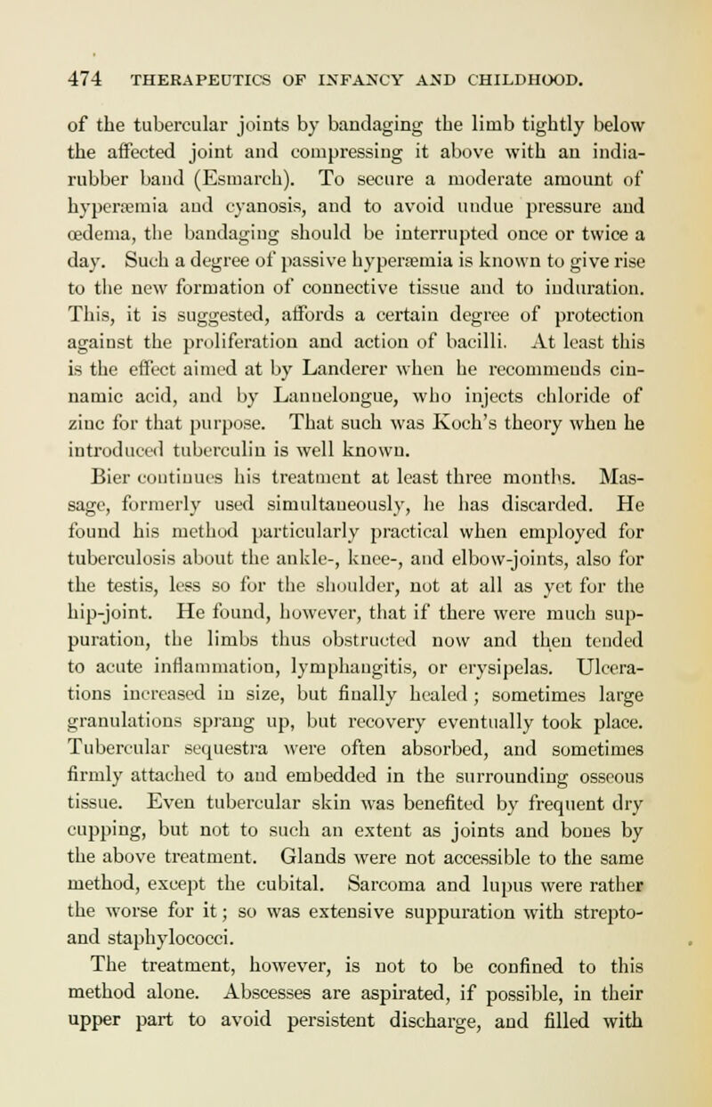 of the tubercular joints by bandaging the limb tightly below the affected joint and compressing it above with an india- rubber band (Esmarch). To secure a moderate amount of hyperemia and cyanosis, and to avoid undue pressure and cedema, the bandaging should be interrupted once or twice a day. Such a degree of passive hyperemia is known to give rise to the new formation of connective tissue and to induration. This, it is suggested, aifords a certain degree of protection against the proliferation and action of bacilli. At least this is the effect aimed at by Landerer when he recommends cin- namic acid, and by Lanuelongue, who injects chloride of zinc for that purpose. That such was Koch's theory when he introduced tuberculin is well known. Bier continues his treatment at least three months. Mas- sage, formerly used simultaneously, he has discarded. He found his method particularly practical when employed for tuberculosis about the ankle-, knee-, and elbow-joints, also for the testis, less so for the shoulder, not at all as yet for the hip-joint. He found, however, that if there were much sup- puration, the limbs thus obstructed now and then tended to acute inflammation, lymphangitis, or erysipelas. Ulcera- tions increased in size, but finally healed ; sometimes large granulations sprang up, but recovery eventually took place. Tubercular sequestra were often absorbed, and sometimes firmly attached to and embedded in the surrounding osseous tissue. Even tubercular skin was benefited by frequent dry cupping, but not to such an extent as joints and bones by the above treatment. Glands were not accessible to the same method, except the cubital. Sarcoma and lupus were rather the worse for it; so was extensive suppuration with strepto- and staphylococci. The treatment, however, is not to be confined to this method alone. Abscesses are aspirated, if possible, in their upper part to avoid persistent discharge, and filled with