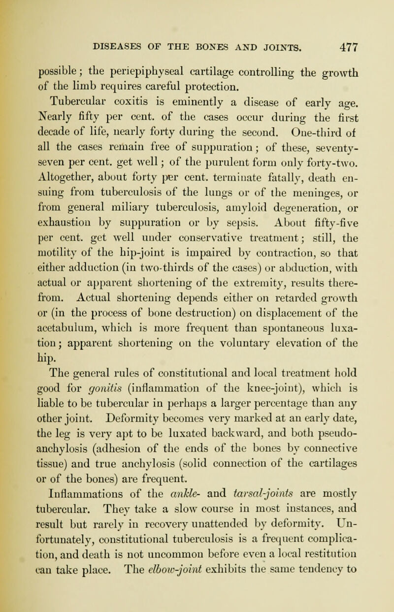 possible; the periepiphyseal cartilage controlling the growth of the limb requires careful protection. Tubercular coxitis is eminently a disease of early age. Nearly fifty per cent, of the cases occur during the first decade of life, nearly forty during the second. Oue-third of all the cases remain free of suppuration; of these, seventy- seven per cent, get well; of the purulent form only forty-two. Altogether, about forty per cent, terminate fatally, death en- suing from tuberculosis of the lungs or of the meninges, or from general miliary tuberculosis, amyloid degeneration, or exhaustion by suppuration or by sepsis. About fifty-five per cent, get well under conservative treatment; still, the motility of the hip-joint is impaired by contraction, so that either adduction (in two-thirds of the cases) or abduction, with actual or apparent shortening of the extremity, results there- from. Actual shortening depends either on retarded growth or (in the process of bone destruction) on displacement of the acetabulum, which is more frequent than spontaneous luxa- tion ; apparent shortening on the voluntary elevation of the hip. The general rules of constitutional and local treatment hold good for gonitis (inflammation of the knee-joint), which is liable to be tubercular in perhaps a larger percentage than any other joint. Deformity becomes very marked at an early date, the leg is very apt to be luxated backward, and both pseudo- anchylosis (adhesion of the ends of the bones by connective tissue) and true anchylosis (solid connection of the cartilages or of the bones) are frequent. Inflammations of the ankle- and tarsal-joints are mostly tubercular. They take a slow course in most instances, and result but rarely in recovery unattended by deformity. Un- fortunately, constitutional tuberculosis is a frequent complica- tion, and death is not uncommon before even a local restitution can take place. The elbow-joint exhibits the same tendency to