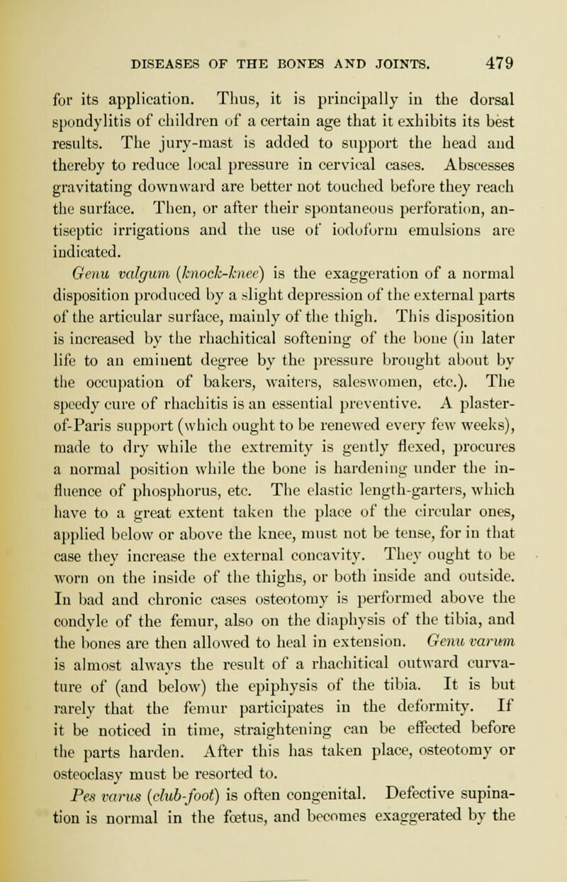 for its application. Thus, it is principally in the dorsal spondylitis of children of a certain age that it exhibits its best results. The jury-mast is added to support the head and thereby to reduce local pressure in cervical cases. Abscesses gravitating downward are better not touched before they reach the surface. Then, or after their spontaneous perforation, an- tiseptic irrigations and the use of iodoform emulsions are indicated. Genu valgum (knock-knee) is the exaggeration of a normal disposition produced by a slight depression of the external parts of the articular surface, mainly of the thigh. This disposition is increased by the rhachitical softening of the bone (in later life to an eminent degree by the pressure brought about by the occupation of bakers, waiters, saleswomen, etc.). The speedy cure of rhachitis is an essential preventive. A plaster- of-Paris support (which ought to be renewed every few weeks), made to dry while the extremity is gently flexed, procures a normal position while the bone is hardening under the in- fluence of phosphorus, etc. The clastic length-garters, which have to a great extent taken the place of the circular ones, applied below or above the knee, must not be tense, for in that case they increase the external concavity. They ought to be worn on the inside of the thighs, or both inside and outside. In bad and chronic cases osteotomy is performed above the condyle of the femur, also on the diaphysis of the tibia, and the bones are then allowed to heal in extension. Genu varum is almost always the result of a rhachitical outward curva- ture of (and below) the epiphysis of the tibia. It is but rarely that the femur participates in the deformity. If it be noticed in time, straightening can be effected before the parts harden. After this has taken place, osteotomy or osteoclasy must be resorted to. Pes varus (club-foot) is often congenital. Defective supina- tion is normal in the foetus, and becomes exaggerated by the