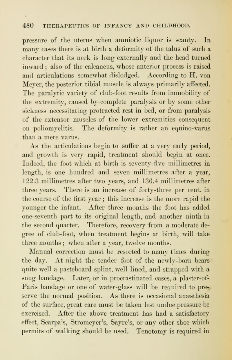pressure of the uterus when amniotic liquor is scanty. In many cases there is at birth a deformity of the talus of such a character that its neck is long externally and the head turned inward ; also of the calcaneus, whose anterior process is raised and articulations somewhat dislodged. According to H. von Meyer, the posterior tibial muscle is always primarily affected. The paralytic variety of club-foot results from immobility of the extremity, caused by-complete paralysis or by some other sickuess necessitating protracted rest in bed, or from paralysis of the extensor muscles of the lower extremities consequent on poliomyelitis. The deformity is rather an equino-varus than a mere varus. As the articulations begin to suffer at a very early period, and growth is very rapid, treatment should begin at once. Indeed, the foot which at birth is seventy-five millimetres in length, is one hundred and seven millimetres after a year, 122.3 millimetres after two years, and 136.4 millimetres after three years. There is an increase of forty-three per cent, in the course of the first year; this increase is the more rapid the younger the infant. After three months the foot has added one-seventh part to its original length, and another ninth in the second quarter. Therefore, recovery from a moderate de- gree of club-foot, when treatment begins at birth, will take three months ; when after a year, twelve months. Manual correction must be resorted to many times during the day. At night the tender foot of the newly-born bears quite well a pasteboard splint, well lined, and strapped with a snug bandage. Later, or in procrastinated cases, a plaster-of- Paris bandage or one of water-glass will be required to pre- serve the normal position. As there is occasional anaesthesia of the surface, great care must be taken lest undue pressure be exercised. After the above treatment has had a satisfactory effect, Scarpa's, Stromeyer's, Sayre's, or any other shoe which permits of walking should be used. Tenotomy is required in