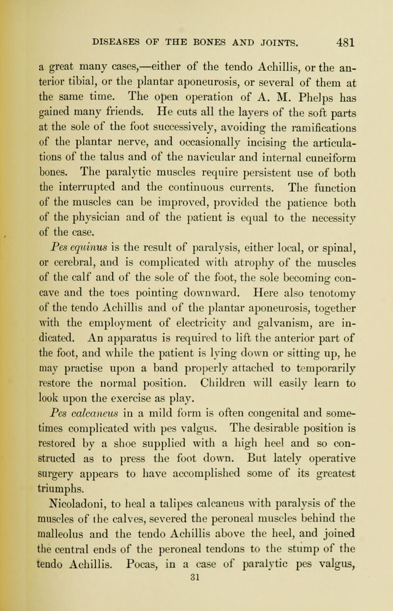 a great many cases,—either of the tendo Achillis, or the an- terior tibial, or the plantar aponeurosis, or several of them at the same time. The open operation of A. M. Phelps has gained many friends. He cuts all the layers of the soft parts at the sole of the foot successively, avoiding the ramifications of the plantar nerve, and occasionally incising the articula- tions of the talus and of the navicular and internal cuneiform bones. The paralytic muscles require persistent use of both the interrupted and the continuous currents. The function of the muscles can be improved, provided the patience both of the physician and of the patient is ecpial to the necessity of the case. Pes equinus is the result of paralysis, either local, or spinal, or cerebral, and is complicated with atrophy of the muscles of the calf and of the sole of the foot, the sole becoming con- cave and the toes pointing downward. Here also tenotomy of the tendo Achillis and of the plantar aponeurosis, together witli the employment of electricity and galvanism, are in- dicated. An apparatus is required to lift the anterior part of the foot, and while the patient is lying down or sitting up, he may practise upon a band properly attached to temporarily restore the normal position. Children will easily learn to look upon the exercise as play. Pes calcaneus in a mild form is often congenital and some- times complicated with pes valgus. The desirable position is restored by a shoe supplied with a high heel and so con- structed as to press the foot down. But lately operative surgery appears to have accomplished some of its greatest triumphs. Nicoladoni, to heal a talipes calcaneus with paralysis of the muscles of the calves, severed the peroneal muscles behind the malleolus and the tendo Achillis above the heel, and joined the central ends of the peroneal tendons to the stump of the tendo Achillis. Pocas, in a case of paralytic pes valgus, 31