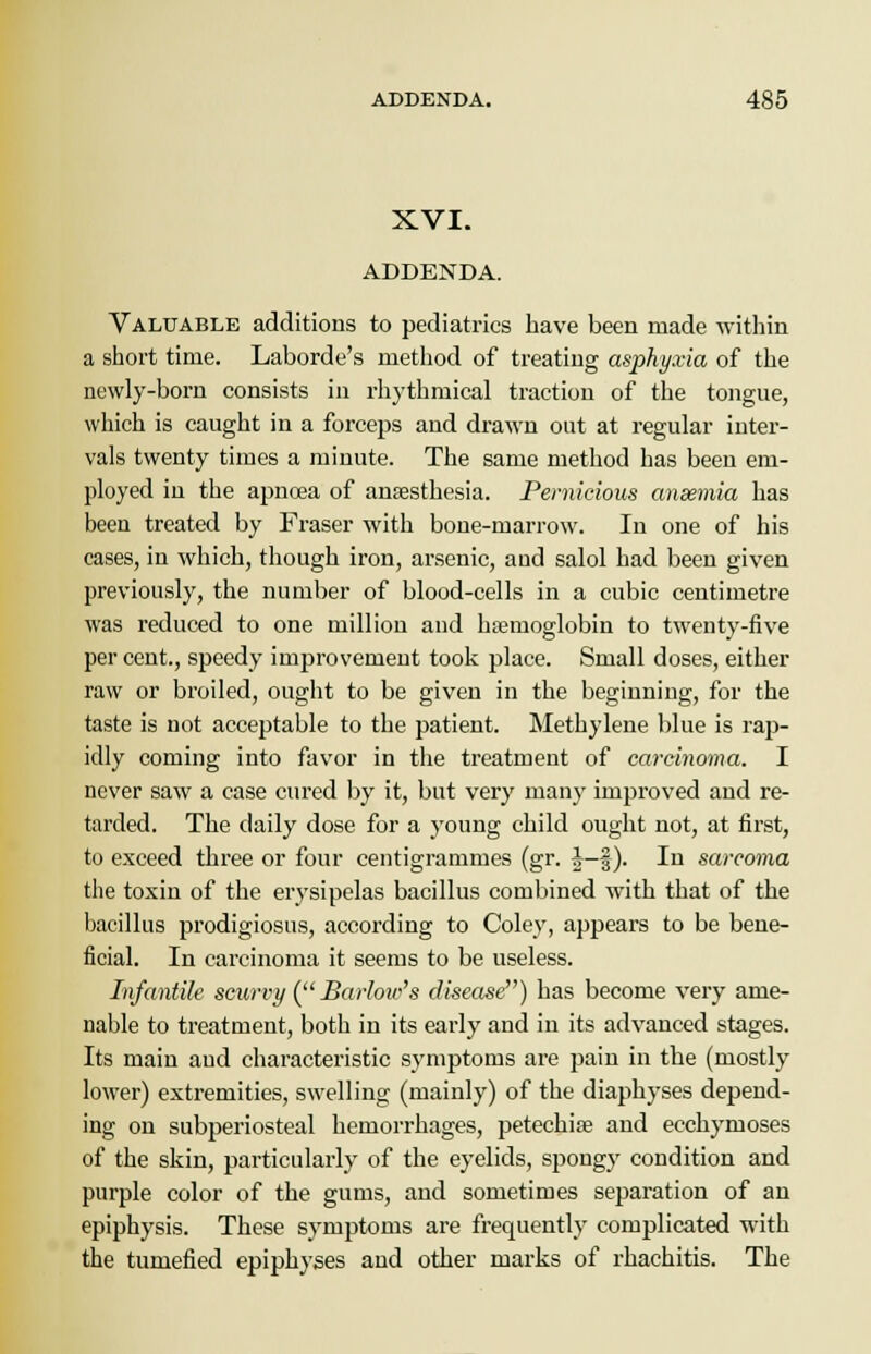XVI. ADDENDA. Valuable additions to pediatrics have been made within a short time. Laborde's method of treating asphyxia of the newly-born consists in rhythmical traction of the tongue, which is caught in a forceps and drawn out at regular inter- vals twenty times a minute. The same method has been em- ployed in the apnoea of anaesthesia. Pernicious anaemia has been treated by Fraser with bone-marrow. In one of his cases, in which, though iron, arsenic, and salol had been given previously, the number of blood-cells in a cubic centimetre was reduced to one million and hajmoglobin to twenty-five per cent., speedy improvement took place. Small doses, either raw or broiled, ought to be given in the beginning, for the taste is not acceptable to the patient. Methylene blue is rap- idly coming into favor in the treatment of carcinoma. I never saw a case cured by it, but very many improved and re- tarded. The daily dose for a young child ought not, at first, to exceed three or four centigrammes (gr. £-§). In sarcoma the toxin of the erysipelas bacillus combined with that of the bacillus prodigiosus, according to Coley, appears to be bene- ficial. In carcinoma it seems to be useless. Infantile scurvy (Barlow's disease) has become very ame- nable to treatment, both in its early and in its advanced stages. Its main and characteristic symptoms are pain in the (mostly lower) extremities, swelling (mainly) of the diaphyses depend- ing on subperiosteal hemorrhages, petechias and ecchymoses of the skin, particularly of the eyelids, spongy condition and purple color of the gums, aud sometimes separation of an epiphysis. These symptoms are frequently complicated with the tumefied epiphyses and other marks of rhachitis. The