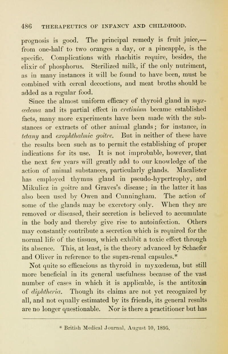 prognosis is good. The principal remedy is fruit juice,— from one-half to two oranges a day, or a pineapple, is the specific. Complications with rhachitis require, besides, the elixir of phosphorus. Sterilized milk, if the only nutriment, as iu many instances it will be found to have been, must be combined with cereal decoctions, and meat broths should be added as a regular food. Since the almost uniform efficacy of thyroid gland in myx- edema and its partial effect in cretinism became established facts, many more experiments have been made with the sub- stances or extracts of other auimal glands; for instance, in tetany and exophthalmic goitre. But in neither of these have the results been such as to permit the establishing of proper indications for its use. It is not improbable, however, that the next few years will greatly add to our knowledge of the actiou of animal substances, particularly glands. Macalister has employed thymus gland in pseudo-hypertrophy, and Mikulicz in goitre and Graves's disease; in the latter it has also been used by Owen and Cunningham. The action of some of the glands may be excretory only. When they are removed or diseased, their secretion is believed to accumulate in the body and thereby give rise to autoinfection. Others may constantly contribute a secretion which is required for the normal life of the tissues, which exhibit a toxic effect through its absence. This, at least, is the theory advanced by Schaefer and Oliver in reference to the supra-renal capsules.* Not quite so efficacious as thyroid in myxcedema, but still more beneficial in its general usefulness because of the vast number of cases in which it is applicable, is the antitoxin of diphtheria. Though its claims are not yet recognized by all, and not equally estimated by its friends, its general results are no longer questionable. Nor is there a practitioner but has