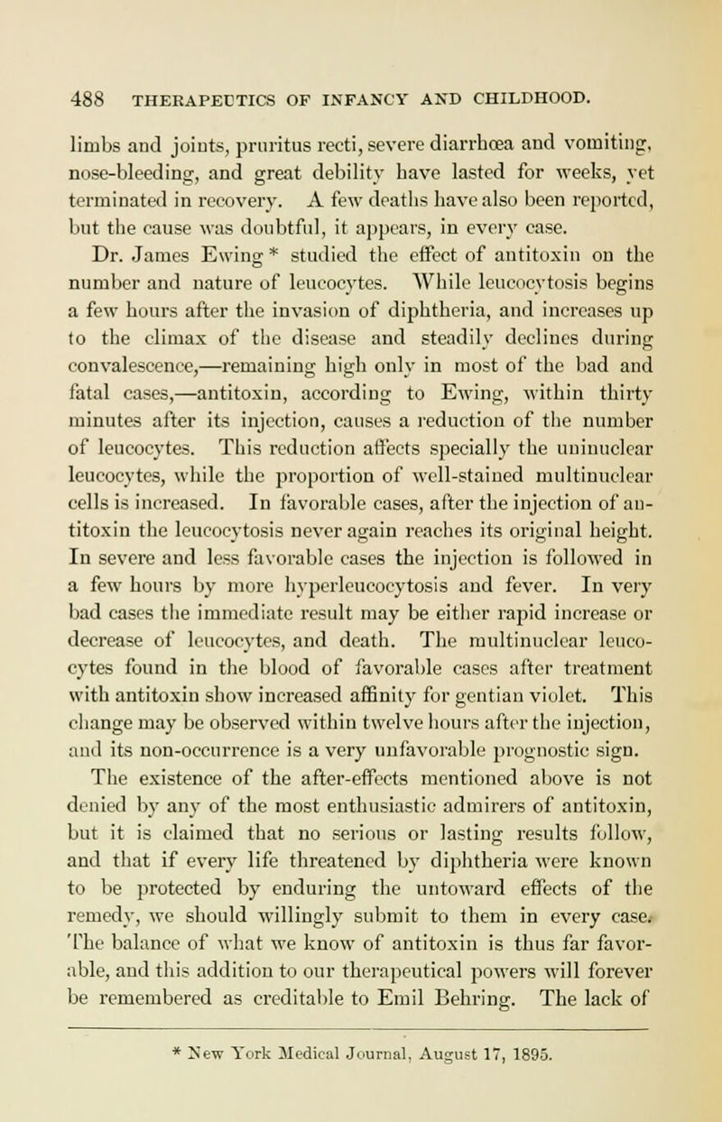 limbs and joints, pruritus recti, severe diarrhoea and vomiting:, nose-bleeding, and great debility have lasted for weeks, yet terminated in recovery. A few deaths have also been reported, but the cause was doubtful, it appears, in every case. Dr. James Ewing * studied the effect of antitoxin on the number and nature of leucocytes. While leucocytosis begins a few hours after the invasion of diphtheria, and increases up to the climax of the disease and steadily declines during convalescence,—remaining high only in most of the bad and fatal cases,—antitoxiu, according to Ewing, within thirty minutes after its injection, causes a reduction of the number of leucocytes. This reduction affects specially the uninuclear leucocytes, while the proportion of well-stained multinuclear cells is increased. In favorable cases, after the injection of an- titoxin the leucocytosis never again reaches its original height. In severe and less favorable cases the injection is followed in a few hours by more hyperleucoeytosis and fever. In very bad cases the immediate result may be either rapid increase or decrease of leucocytes, and death. The multinuclear leuco- cytes found in the blood of favorable cases after treatment with antitoxin show increased affinity for gentian violet. This change may be observed within twelve hours after the injection, and its non-occurrence is a very unfavorable prognostic sign. The existence of the after-effects mentioned above is not denied by any of the most enthusiastic admirers of antitoxin, but it is claimed that no serious or lasting results follow, and that if every life threatened by diphtheria were known to be protected by enduring the untoward effects of the remedy, we should willingly submit to them in every case. The balance of what we know of antitoxin is thus far favor- able, and this addition to our therapeutical powers will forever be remembered as creditable to Emil Behring. The lack of