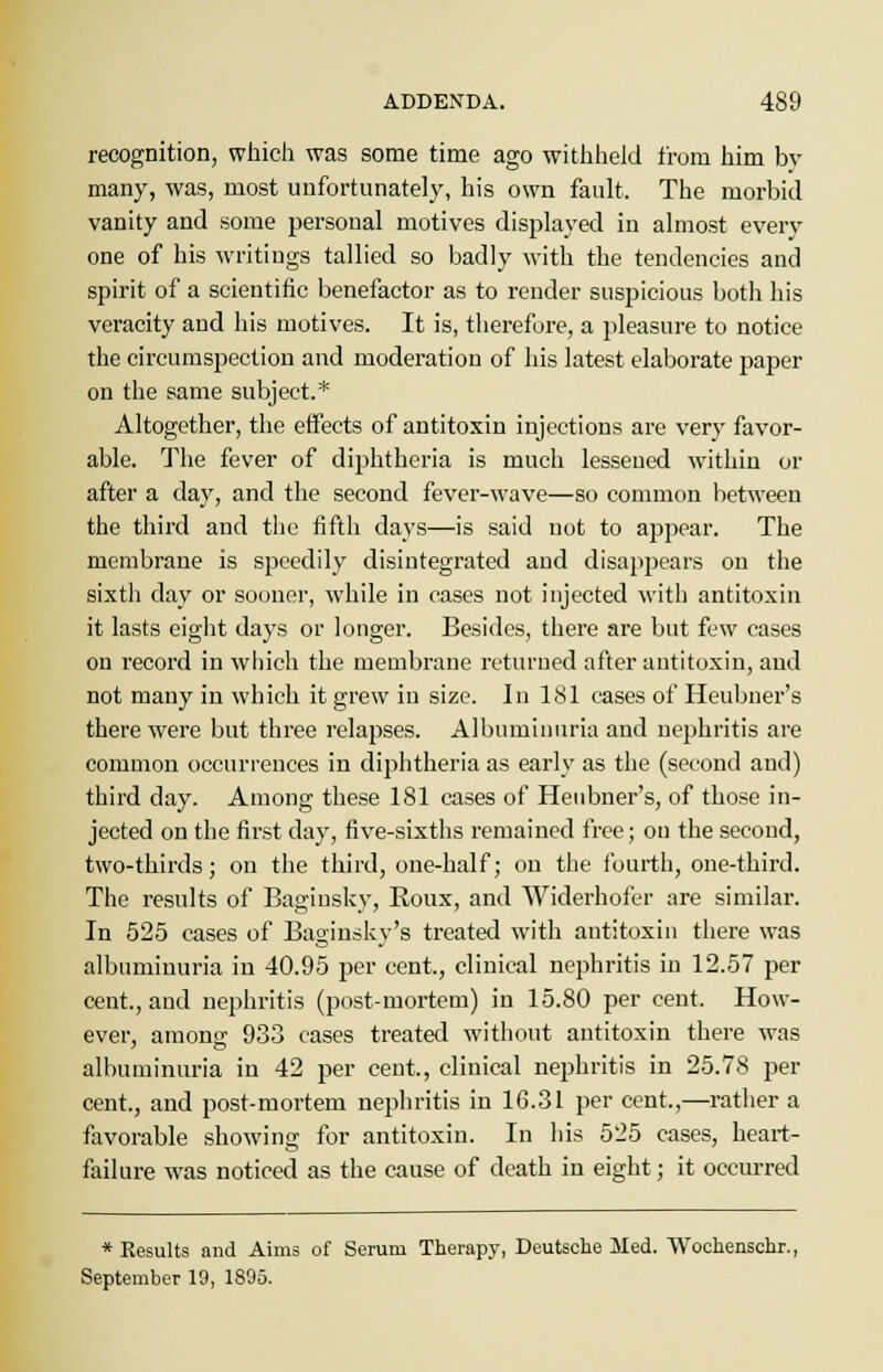 recognition, which was some time ago withheld from him bv many, was, most unfortunately, his own fault, The morbid vanity and some personal motives displayed in almost every one of his writings tallied so badly with the tendencies and spirit of a scientific benefactor as to render suspicious both his veracity and his motives. It is, therefore, a pleasure to notice the circumspection and moderation of his latest elaborate paper on the same subject.* Altogether, the effects of antitoxin injections are very favor- able. The fever of diphtheria is much lessened within or after a day, and the second fever-wave—so common between the third and the fifth days—is said uot to appear. The membrane is speedily disintegrated and disappears on the sixth day or sooner, while in cases not injected with antitoxin it lasts eight days or longer. Besides, there are but few cases on record in which the membrane returned after antitoxin, and not many in which it grew in size. In 181 cases of Heubner's there were but three relapses. Albuminuria and nephritis are common occurrences in diphtheria as early as the (second and) third day. Among these 181 cases of Heubner's, of those in- jected on the first day, five-sixths remained free; on the second, two-thirds; on the third, one-half; on the fourth, one-third. The results of Baginsky, Roux, and Widerhofer are similar. In 525 cases of Baginsky's treated with antitoxin there was albuminuria in 40.95 per cent, clinical nephritis in 12.57 per cent., and nephritis (post-mortem) in 15.80 per cent. How- ever, among 933 cases treated without antitoxin there was albuminuria in 42 per cent., clinical nephritis in 25.78 per cent., and post-mortem nephritis in 16.31 per cent.,—rather a favorable showing for antitoxin. In his 525 cases, heart- failure was noticed as the cause of death in eight; it occurred * Results and Aims of Serum Therapy, Deutsche Med. Wochenschr., September 19, 1895.