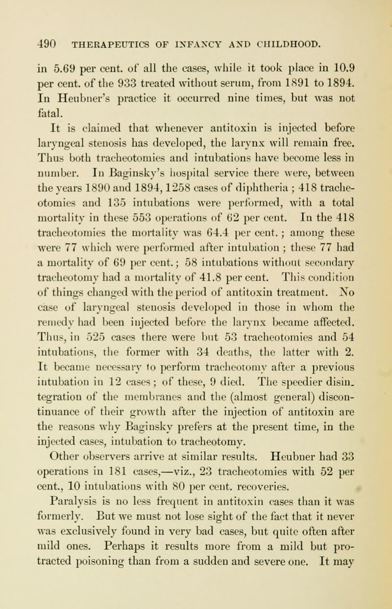 in 5.69 per cent, of all the cases, while it took place in 10.9 per cent, of the 933 treated without serum, from 1S91 to 1894. In Heubner's practice it occurred nine times, but was not fatal. It is claimed that whenever antitoxin is injected before laryngeal stenosis has developed, the larynx will remain free. Thus both tracheotomies and intubations have become less in number. In Baginskv's hospital service there were, between the years 1890 and 1894,1258 cases of diphtheria ; 418 trache- otomies and 135 intubations were performed, with a total mortality in these 553 operations of 62 per cent. In the 418 tracheotomies the mortality was 64.4 per cent.; among these were 77 which were performed after intubation ; these 77 had a mortality of 69 per cent.; 58 intubations without secondary tracheotomy had a mortality of 41.8 percent. This condition of things changed with the period of antitoxin treatment. No case of laryngeal stenosis developed in those in whom the remedy had been injected before the larynx became affected. Thus, in 525 cases there were but 53 tracheotomies and 54 intubations, the former with 34 deaths, the latter with 2. It became necessary to perform tracheotomy after a previous intubation in 12 cases; of these, 9 died. The speedier disin. tegration of the membranes and the (almost general) discon- tinuance of their growth after the injection of antitoxin are the reasons why Baginsky prefers at the present time, in the injected cases, intubation to tracheotomy. Other observers arrive at similar results. Heubuer had 33 operations in 181 cases,—viz., 23 tracheotomies with 52 per cent., 10 intubations with 80 per cent, recoveries. Paralysis is no less frequent in antitoxin cases than it was formerly. But we must not lose sight of the fact that it never was exclusively found in very bad cases, but quite often after mild ones. Perhaps it results more from a mild but pro- tracted poisoning than from a sudden and severe one. It may