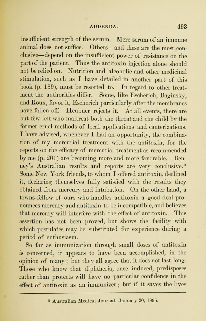 insufficient strength of the serum. Mere serum of an immune animal does not suffice. Others—and these are the most con- clusive—depend on the insufficient power of resistance on the part of the patient. Thus the antitoxin injection alone should not be relied on. Nutrition and alcoholic and other medicinal stimulation, such as I have detailed in another part of this book (p. 189), must be resorted to. In regard to other treat- ment the authorities differ. Some, like Escherich, Baginsky, and Roux, favor it, Escherich particularly after the membranes have fallen off. Heubner rejects it. At all events, there are but few left who maltreat both the throat and the child by the former cruel methods of local applications and cauterizations. I have advised, whenever I had an opportunity, the combina- tion of my mercurial treatment with the antitoxin, for the reports on the efficacy of mercurial treatment as recommended by me (p. 201) are becoming more and more favorable. Ben- ney's Australian results and reports are very conclusive.* Some New York friends, to whom I offered antitoxin, declined it, declaring themselves fully satisfied with the results they obtained from mercury and intubation. On the other hand, a towns-fellow of ours who handles antitoxin a good deal pro- nounces mercury and antitoxin to be incompatible, and believes that mercury will interfere with the effect of antitoxin. This assertion has not been proved, but shows the facility with which postulates may be substituted for experience during a period of enthusiasm. So far as immunization through small doses of antitoxin is concerned, it appears to have been accomplished, in the opinion of many ; but they all agree that it does not last long. Those who know that diphtheria, once induced, predisposes rather than protects will have no particular confidence in the effect of antitoxin as an immunizer; but if it saves the lives * Australian Medical Journal, January 20, 1895.