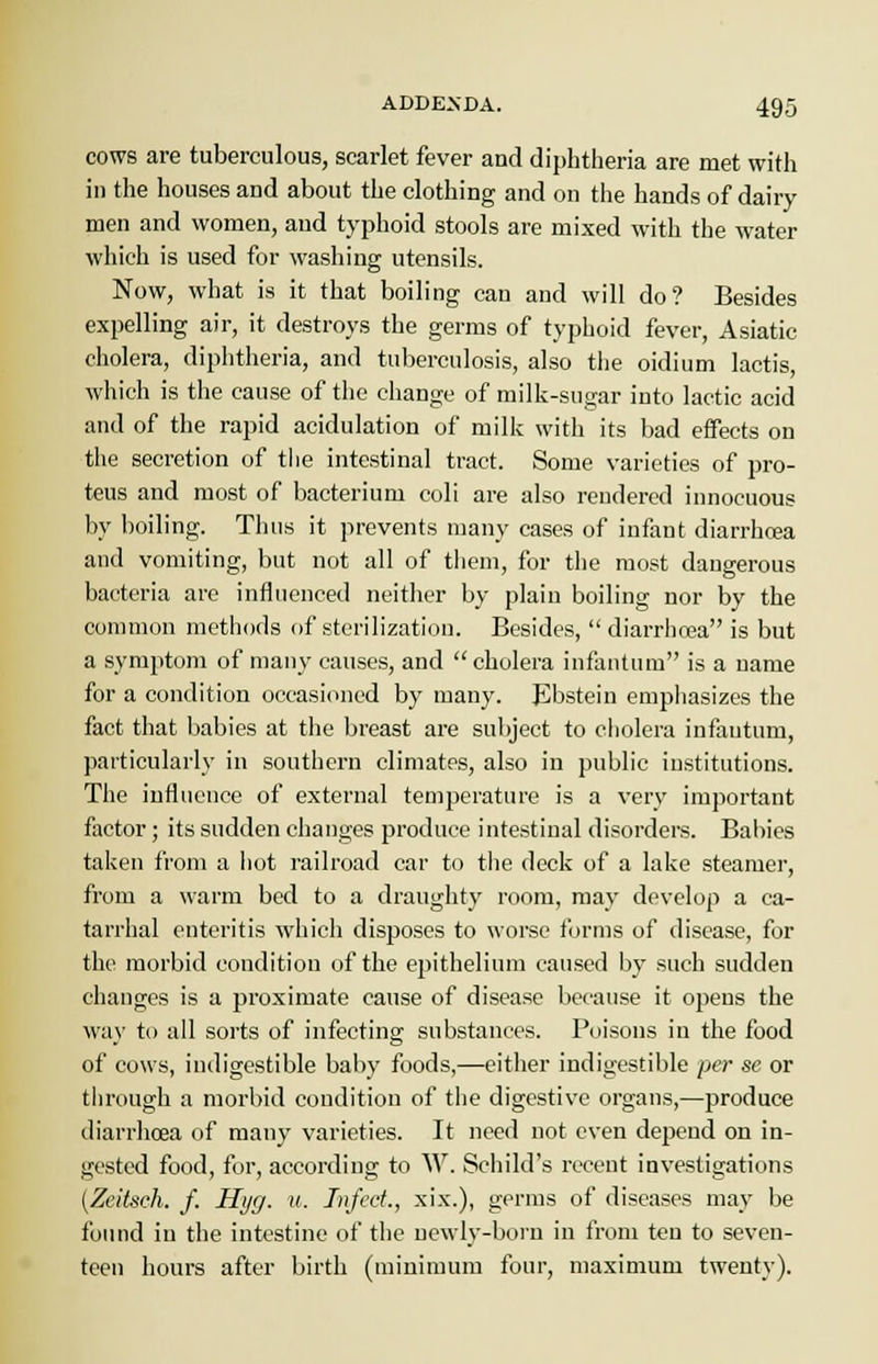 cows are tuberculous, scarlet fever and diphtheria are met with in the houses and about the clothing and on the hands of dairy men and women, and typhoid stools are mixed with the water which is used for washing utensils. Now, what is it that boiling can and will do? Besides expelling air, it destroys the germs of typhoid fever, Asiatic cholera, diphtheria, and tuberculosis, also the oidium lactis, which is the cause of the change of milk-sugar into lactic acid and of the rapid acidulation of milk with its bad effects on the secretion of the intestinal tract. Some varieties of pro- teus and most of bacterium coli are also rendered innocuous by boiling. Thus it prevents many cases of infant diarrhcea and vomiting, but not all of them, for the most dangerous bacteria are influenced neither by plain boiling nor by the common methods of sterilization. Besides,  diarrhcea is but a symptom of many causes, and cholera infantum is a name for a condition occasioned by many. Ebstein emphasizes the fact that babies at the breast are subject to cholera infantum, particularly in southern climates, also in public institutions. The influence of external temperature is a very important factor; its sudden changes produce intestinal disorders. Babies taken from a hot railroad car to the deck of a lake steamer, from a warm bed to a draughty room, may develop a ca- tarrhal enteritis which disposes to worse forms of disease, for the morbid condition of the epithelium caused by such sudden changes is a proximate cause of disease because it opens the way to all sorts of infecting substances. Poisons iu the food of cows, indigestible baby foods,—either indigestible per se or through a morbid condition of the digestive organs,—produce diarrhcea of many varieties. It need uot even depend on in- vested food, for, according to W. Schild's recent investigations (Zcitsch. f. Hyg. u. Infect., xix.), germs of diseases may be found in the intestine of the newly-born in from ten to seven- teen hours after birth (minimum four, maximum twenty).