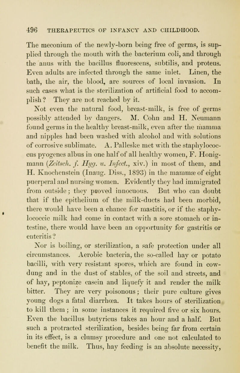 The meconium of the newly-born being free of germs, is sup- plied through the mouth with the bacterium coli, and through the anus with the bacillus fluorescens, subtilis, and proteus. Even adults are infected through the same inlet. Linen, the bath, the air, the blood, are sources of local invasion. In such cases what is the sterilization of artificial food to accom- plish ? They are not reached by it. Not even the natural food, breast-milk, is free of germs possibly attended by dangers. M. Colin and H. Neumann found germs in the healthy breast-milk, even after the mamma and nipples had been washed with alcohol and with solutions of corrosive sublimate. A. Palleske met with the staphylococ- cus pyogenes albus in one half of all healthy women, F. Honig- mann [Zeitsch. J. Hyg. u. Infect., xiv.) in most of them, and H. Knochcnstein (Inaug. Diss., 1893) in the mammre of eight puerperal and nursing women. Evidently they had immigrated from outside; they ptoved innocuous. But who can doubt that if the epithelium of the milk-ducts had been morbid, there would have been a chance for mastitis, or if the staphy- lococcic milk had come in contact with a sore stomach or in- testine, there would have been an opportunity for gastritis or enteritis'.' Nor is boiling, or sterilization, a safe protection under all circumstances. Aerobic bacteria, the so-called hay or potato bacilli, with very resistant spores, which are found in cow- dung and in the dust of stables, of the soil and streets, and of ha}-, peptonize casein and licpiefy it and render the milk bitter. They are very poisonous; their pure culture gives young dogs a fatal diarrhoea. It takes hours of sterilization to kill them ; in some instances it recpiired five or six hours. Even the bacillus butyricus takes an hour and a half. But such a protracted sterilization, besides being far from certain in its effect, is a clumsy procedure and one not calculated to benefit the milk. Thus, hay feeding is an absolute necessity,