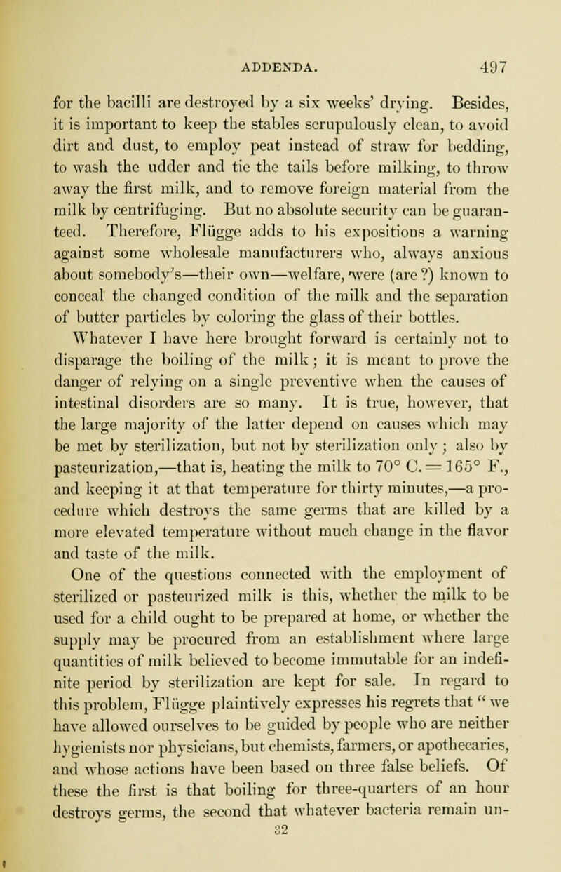 for the bacilli are destroyed by a six weeks' drying. Besides, it is important to keep the stables scrupulously clean, to avoid dirt and dust, to employ peat instead of straw for bedding, to wash the udder and tie the tails before milking, to throw away the first milk, and to remove foreign material from the milk by centrifuging. But no absolute security can be guaran- teed. Therefore, Fliigge adds to his expositions a warning against some wholesale manufacturers who, always anxious about somebody's—their own—welfare,were (are?) known to conceal the changed condition of the milk and the separation of butter particles by coloring the glass of their bottles. Whatever I have here brought forward is certainly not to disparage the boiling of the milk; it is meant to prove the danger of relying on a single preventive when the causes of intestinal disorders are so many. It is true, however, that the large majority of the latter depend on causes which may be met by sterilizatiou, but not by sterilization only; also by pasteurization,—that is, heating the milk to 70° C. = 165° F., and keeping it at that temperature for thirty minutes,—a pro- cedure which destroys the same germs that are killed by a more elevated temperature without much change in the flavor and taste of the milk. One of the questions connected with the employment of sterilized or pasteurized milk is this, whether the milk to be used for a child ought to be prepared at home, or whether the supply may be procured from an establishment where large quantities of milk believed to become immutable for an indefi- nite period by sterilization are kept for sale. In regard to this problem, Fliigge plaintively expresses his regrets that  we have allowed ourselves to be guided by people who are neither hygienists nor physicians, but chemists, farmers, or apothecaries, and whose actions have been based on three false beliefs. Of these the first is that boiling for three-quarters of an hour destroys germs, the second that whatever bacteria remain un-