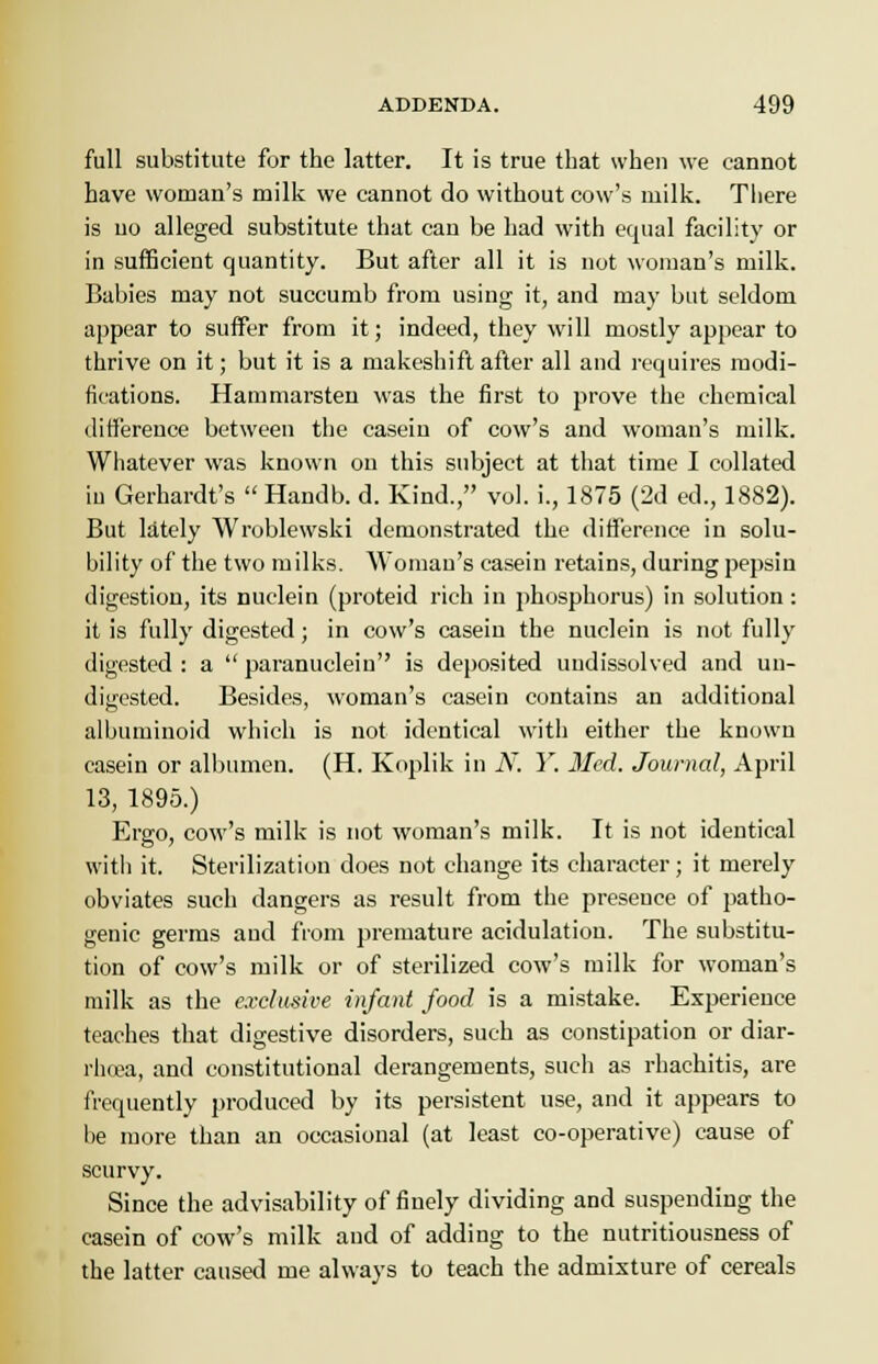 full substitute for the latter. It is true that when we cannot have woman's milk we cannot do without cow's milk. There is no alleged substitute that can be had with equal facility or in sufficient quantity. But after all it is not woman's milk. Babies may not succumb from using it, and may but seldom appear to suffer from it; indeed, they will mostly appear to thrive on it; but it is a makeshift after all and requires modi- fications. Hammarsten was the first to prove the chemical difference between the casein of cow's and woman's milk. Whatever was known on this subject at that time I collated iu Gerhardt's  Handb. d. Kind., vol. i., 1875 (2d ed., 1882). But lately Wroblewski demonstrated the difference in solu- bility of the two milks. Woman's casein retains, during pepsin digestion, its nuclein (proteid rich in phosphorus) in solution: it is fully digested; in cow's casein the nuclein is not fully digested : a  paranuclein is deposited undissolved and un- digested. Besides, woman's casein contains an additional albuminoid which is not identical with either the known casein or albumen. (H. Koplik in iV7. Y. Med. Journal, April 13, 1895.) Ergo, cow's milk is not woman's milk. It is not identical with it. Sterilization does not change its character; it merely obviates such dangers as result from the presence of patho- genic germs and from premature acidulatiou. The substitu- tion of cow's milk or of sterilized cow's milk for woman's milk as the exclusive infant food is a mistake. Experience teaches that digestive disorders, such as constipation or diar- rhoea, and constitutional derangements, such as rhachitis, are frequently produced by its persistent use, and it appears to be more than an occasional (at least co-operative) cause of scurvy. Since the advisability of finely dividing and suspending the casein of cow's milk and of adding to the nutritiousness of the latter caused me always to teach the admixture of cereals