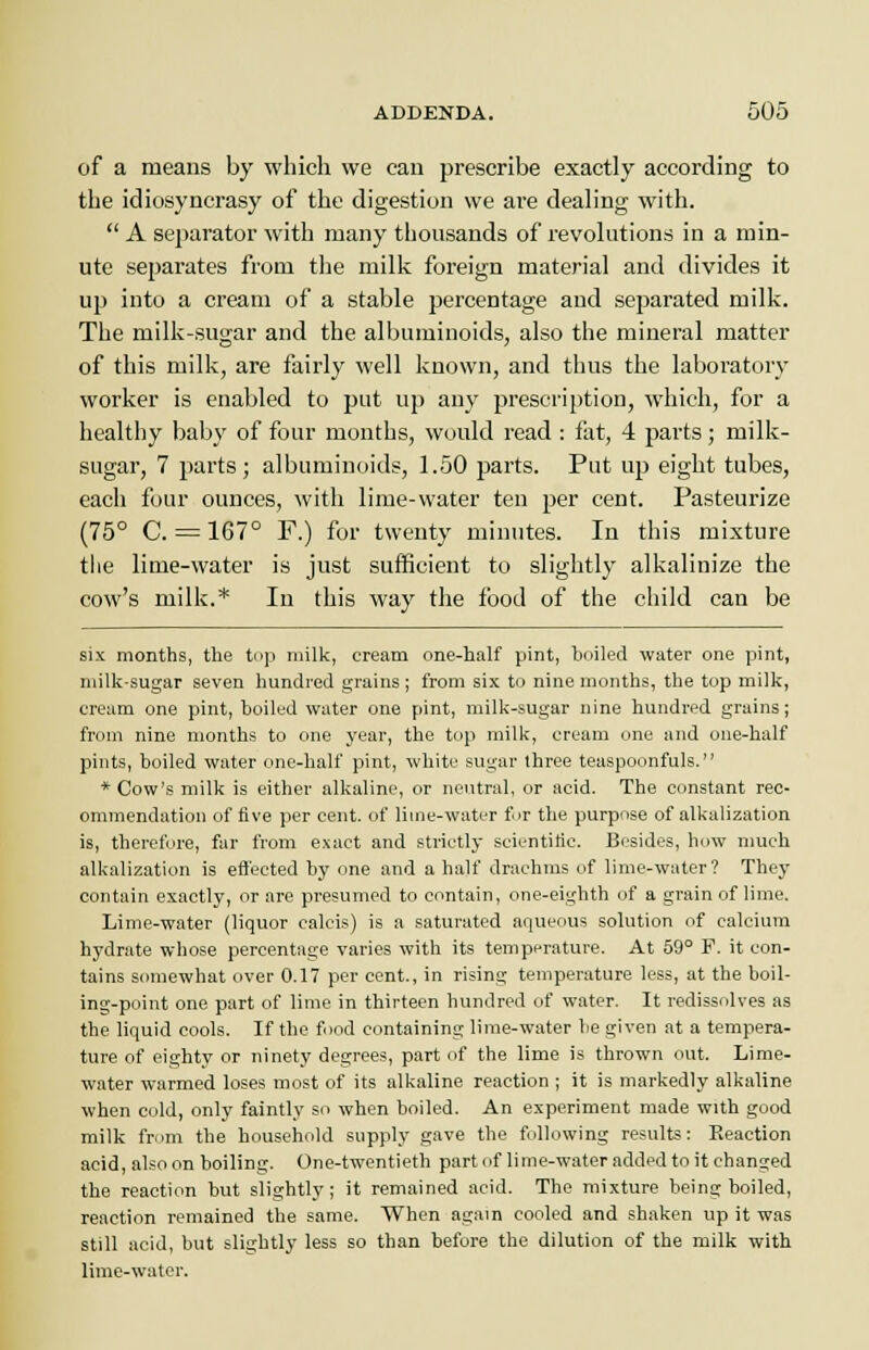 of a means by which we can prescribe exactly according to the idiosyncrasy of the digestion we are dealing with.  A separator with many thousands of revolutions in a min- ute separates from the milk foreign material and divides it up into a cream of a stable percentage and separated milk. The milk-sugar and the albuminoids, also the mineral matter of this milk, are fairly well known, and thus the laboratory worker is enabled to put up any prescription, which, for a healthy baby of four months, would read : fat, 4 parts; milk- sugar, 7 parts; albuminoids, 1.50 parts. Put up eight tubes, each four ounces, with lime-water ten per cent. Pasteurize (75° C. = 167° F.) for twenty minutes. In this mixture the lime-water is just sufficient to slightly alkalinize the cow's milk.* In this way the food of the child can be six months, the top milk, cream one-half pint, boiled water one pint, milk-sugar seven hundred grains ; from six to nine months, the top milk, cream one pint, boiled water one pint, milk-sugar nine hundred grains; from nine months to one year, the top milk, cream one and one-half pints, boiled water one-half pint, white sugar three teaspoonfuls. * Cow's milk is either alkaline, or neutral, or acid. The constant rec- ommendation of five per cent, of lime-water fir the purpose of alkalization is, therefore, far from exact and strictly scientific. Besides, how much alkalization is effected by one and a half drachms of lime-water? They contain exactly, or are presumed to contain, one-eighth of a grain of lime. Lime-water (liquor ealcis) is a saturated aqueous solution of calcium hydrate whose percentage varies with its temperature. At 59° F. it con- tains somewhat over 0.17 per cent., in rising temperature less, at the boil- ing-point one part of lime in thirteen hundred of water. It redissolves as the liquid cools. If the food containing lime-water be given at a tempera- ture of eighty or ninety degrees, part of the lime is thrown out. Lime- water warmed loses most of its alkaline reaction ; it is markedly alkaline when cold, only faintly so when boiled. An experiment made with good milk from the household supply gave the following results: Keaction acid, also on boiling. One-twentieth part of lime-water added to it changed the reaction but slightly; it remained acid. The mixture being boiled, reaction remained the same. When again cooled and shaken up it was still acid, but slightly less so than before the dilution of the milk with lime-water.