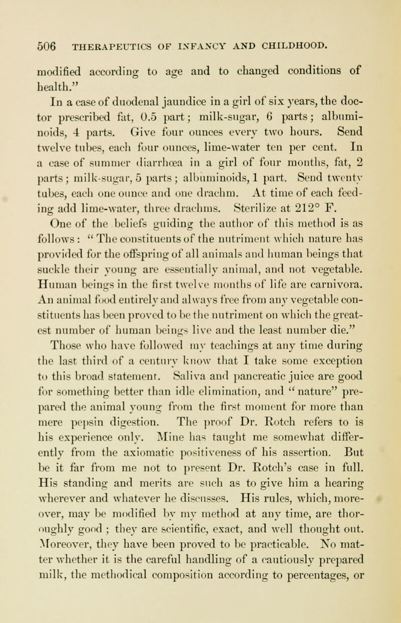 modified according to age and to changed conditions of health. In a case of duodenal jaundice in a girl of six years, the doc- tor prescribed fat, 0.5 part; milk-sugar, 6 parts; albumi- noids, 4 parts. Give four ounces every two hours. Send twelve tubes, each four ounces, lime-water ten per cent. In a case of summer diarrhoea in a girl of four months, fat, 2 parts ; milk-sugar, 5 parts ; albuminoids, 1 part. Send twenty tubes, each one ounce and one drachm. At time of each feed- ing add lime-water, three drachms. Sterilize at 212° F. One of the beliefs guiding the author of this method is as follows:  The constituents of the nutriment which nature has provided for the offspring of all animals and human beings that suckle their young are essentially animal, and not vegetable. Human beings in the first twelve months of life are carnivora. An animal food entirely and always free from any vegetable con- stituents has been proved to be the nutriment on which the great- est number of human beings live and the least number die. Those who have followed my teachings at any time during the last third of a century know that I take some exception to this broad statement. Saliva and pancreatic juice are good for something better than idle elimination, and nature pre- pared the animal young from the first moment for more than mere pepsin digestion. The proof Dr. Botch refers to is his experience only. Mine has taught me somewhat differ- ently from the axiomatic positiveness of his assertion. But be it far from me not to present Dr. Rotch's case in full. His standing and merits are such as to give him a hearing wherever and whatever he discusses. His rules, which, more- over, may be modified by my method at any time, are thor- oughly good ; they are scientific, exact, and well thought out. Moreover, they have been proved to be practicable. No mat- ter whether it is the careful handling of a cautiously prepared milk, the methodical composition according to percentages, or