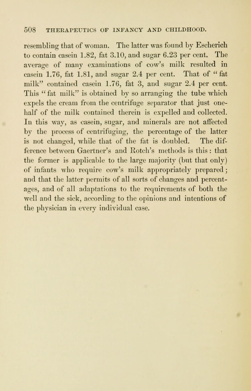 resembling that of woman. The latter was found by Escherich to contain casein 1.82, fat 3.10, and sugar 6.23 per cent. The average of many examinations of cow's milk resulted in casein 1.76, fat 1.81, and sugar 2.4 per cent. That of  fat milk contained casein 1.76, fat 3, and sugar 2.4 per cent. This fat milk is obtained by so arranging the tube which expels the cream from the centrifuge separator that just one- half of the milk contained therein is expelled and collected. In this way, as casein, sugar, and minerals are not affected by the process of centrifuging, the perceutage of the latter is not changed, while that of the fat is doubled. The dif- ference between Gaertner's and Rotch's methods is this: that the former is applicable to the large majority (but that only) of infants who require cow's milk appropriately prepared; and that the latter permits of all sorts of changes and percent- ages, and of all adaptations to the requirements of both the well and the sick, according to the opinions and intentions of the physician in every individual case.