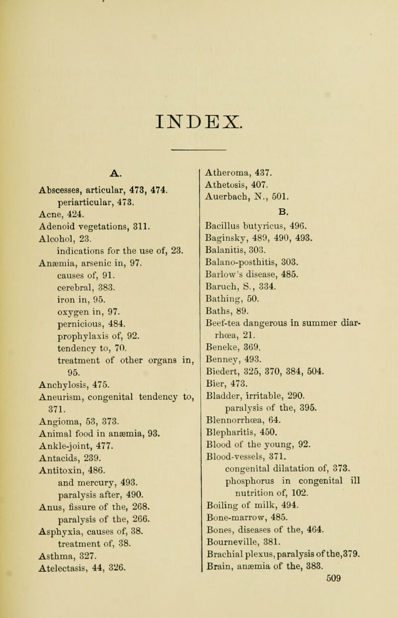 INDEX. A. Abscesses, articular, 473, 474. periarticular, 473. Acne, 424. Adenoid vegetations, 311. Alcohol, 23. indications for the use of, 23. Anaemia, arsenic in, 97. causes of, 91. cerebral, 383. iron in, 95. oxygen in, 97. pernicious, 484. prophylaxis of, 92. tendency to, 70. treatment of other organs in, 95. Anchylosis, 475. Aneurism, congenital tendency to, 371. Angioma, 53, 373. Animal food in anaemia, 93. Ankle-joint, 477. Antacids, 239. Antitoxin, 486. and mercury, 493. paralysis after, 490. Anus, fissure of the, 268. paralysis of the, 266. Asphyxia, causes of, 38. treatment of, 38. Asthma, 327. Atelectasis, 44, 326. Atheroma, 437. Athetosis, 407. Auerbach, N., 501. B. Bacillus butyricus, 496. Baginsky, 489, 490, 493. Balanitis, 303. Balano-posthitis, 303. Barlow's disease, 485. Baruch, S., 334. Bathing, 50. Baths, 89. Beef-tea dangerous in summer diar- rhoea, 21. Beneke, 369. Benney, 493. Biedert, 325, 370, 384, 504. Bier, 473. Bladder, irritable, 290. paralysis of the, 395. Blennorrhoea, 64. Blepharitis, 450. Blood of the young, 92. Blood-vessels, 371. congenital dilatation of, 373. phosphorus in congenital ill nutrition of, 102. Boiling of milk, 494. Bone-marrow, 485. Bones, diseases of the, 464. Bourneville, 381. Brachial plexus, paralysis of the,379. Brain, anaemia of the, 383.