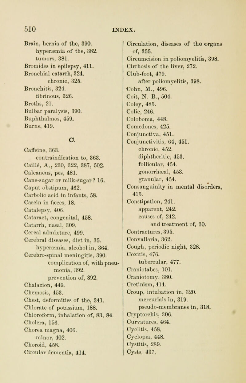 Brain, hernia of the, 390. hyperemia of the, 382. tumors, 381. Bromides in epilepsy, 411. Bronchial catarrh, 324. chronic, 325. Bronchitis, 324. fibrinous, 326. Broths, 21. Bulbar paralysis, 390. Bupbthalmos, 459. Burns, 419. Caffeine, 363. contraindication to, 363. Caille, A., 230, 322, 387, 502. Calcaneus, pes, 481. Cane-sugar or milk-sugar? 16. Caput cbstipum, 462. Carbolic acid in infants, 58. Casein in faeces, 18. Catalepsy, 406, Cataract, congenital, 458. Catarrh, nasal, 309. Cereal admixture, 499. Cerebral diseases, diet in, 35. hypenemia, alcohol in, 364. Cerebro-spinal meningitis, 390. complication of, with pneu- monia, 392. prevention of, 392. Chalazion, 449. Chemosis, 453. Chest, deformities of the, 341. Chlorate of potassium, 188. Chloroform, inhalation of, 83, 84. Cholera, 156. Chorea magna, 406. minor, 402. Choroid, 458. Circular dementia, 414. Circulation, diseases of the organs of, 355. Circumcision in poliomyelitis, 398. Cirrhosis of the liver, 272. Club-foot, 479. after poliomyelitis, 398. Cohn, M., 496. Coit, N. B.,504. Coley, 485. Colic, 246. Coloboma, 448. Comedones, 425. Conjunctiva, 451. Conjunctivitis, 64, 451. chronic, 452. diphtheritic, 453. follicular, 454. gonorrhoeal, 453. granular, 454. Consanguinity in mental disorders, 415. Constipation, 241. apparent, 242. causes of, 242. and treatment of, 30. Contractures, 395. Convallaria, 362. Cough, periodic night, 328. Coxitis, 476. tubercular, 477. Craniotabes, 101. Craniotomy, 380. Cretinism, 414. Croup, intubation in, 320. mercurials in, 319. pseudo-membranes in, 318. Cryptorchis, 306. Curvatures, 464. Cyclitis, 458. Cyclopia, 448. Cystitis, 289. Cysts, 437.