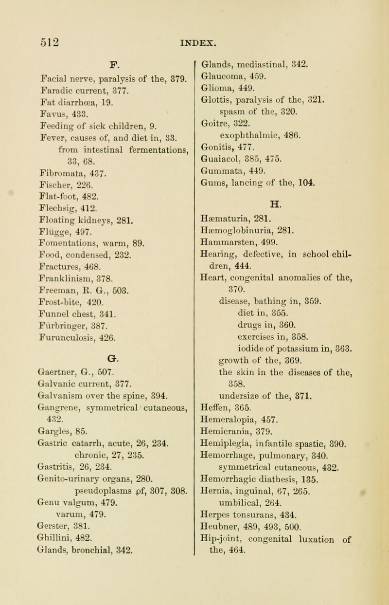 Facial nerve, paralysis of the, 379. Faradie current, 377. Fat diarrhoea, 19. Favus, 433. Feeding of sick children, 9. Fever, causes of, and diet in, 33. from intestinal fermentations, 33, 68. Fibromata, 437. Fischer, 226. Flat-foot, 482. Flechsig, 412. Floating kidneys, 281. Fliigge, 497. Fomentations, warm, 89. Food, condensed, 232. Fractures, 468. Franklinism, 378. Freeman, E. G., 503. Frost-bite, 420. Funnel chest, 341. Fiirbringer, 387. Furunculosis, 426. G. Gaertner, G., 507. Galvanic current, 377. Galvanism over the spine, 394. Gangrene, symmetrical cutaneous, 432. Gargles, 85. Gastric catarrh, acute, 26, 234. chronic, 27, 235. Gastritis, 26, 234. Genito-urinary organs, 280. pseudoplasms pf, 307, 308. Genu valgum, 479. varum, 479. Gerster, 381. Ghillini, 482. Glands, bronchial, 342. Glands, mediastinal, 342. Glaucoma, 459. Glioma, 449. Glottis, paralysis of the, 321. spasm of the, 320. Goitre, 322. exophthalmic, 486. Gonitis, 477. Guaiacol, 385, 475. Gummata, 449. Gums, lancing of the, 104. H. Hsematuria, 281. Hemoglobinuria, 281. Hammarsten, 499. Hearing, defective, in school chil- dren, 444. Heart, congenital anomalies of the, 370. disease, bathing in, 359. diet in, 355. drugs in, 360. exercises in, 358. iodide of potassium in, 363. growth of the, 369. the skin in the diseases of the, 358. undersize of the, 371. Heffen, 365. Hemeralopia, 457. Hemicrania, 379. Hemiplegia, infantile spastic, 390. Hemorrhage, pulmonary, 340. symmetrical cutaneous, 432. Hemorrhagic diathesis, 135. Hernia, inguinal, 67, 265. umbilical, 264. Herpes tonsurans, 434. Heubner, 489, 493, 500. Hip-joint, congenital luxation of the, 464.