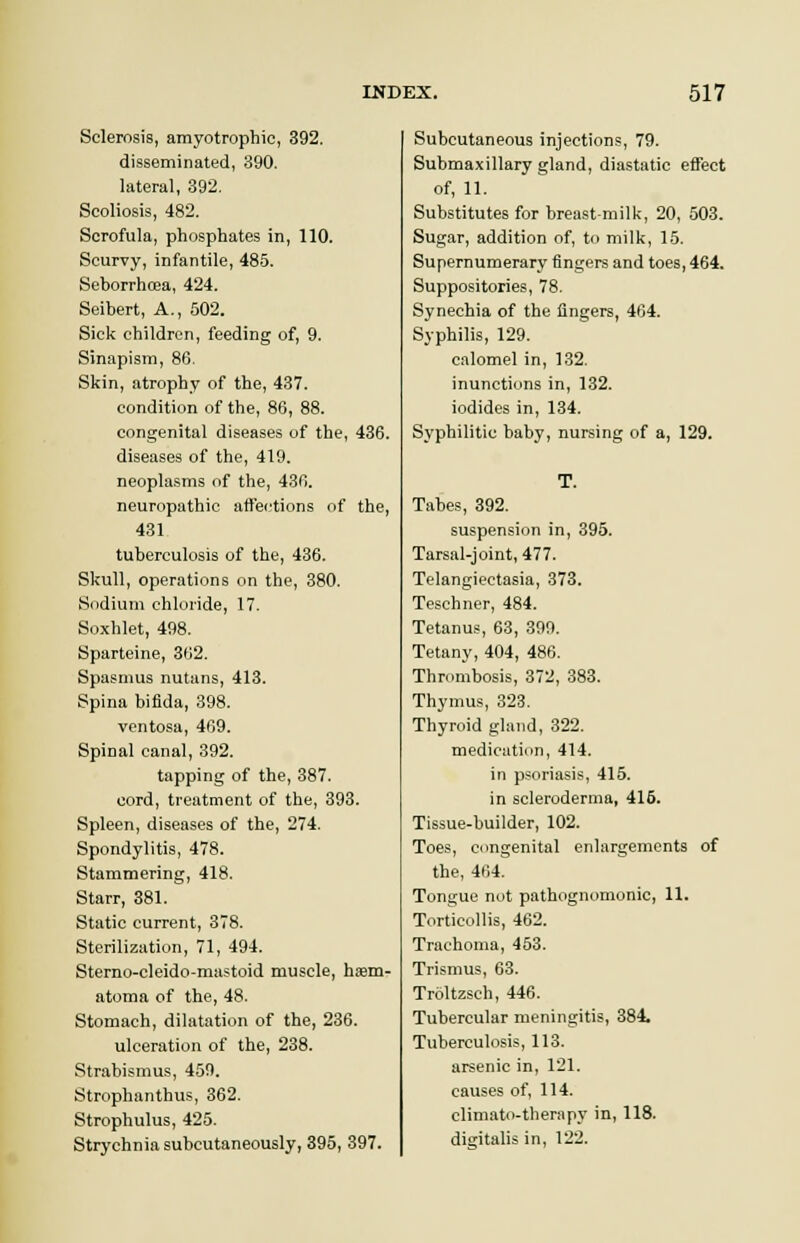 Sclerosis, amyotrophic, 392. disseminated, 390. lateral, 392. Scoliosis, 482. Scrofula, phosphates in, 110. Scurvy, infantile, 485. Seborrhoea, 424. Seibert, A., 502. Sick children, feeding of, 9. Sinapism, 86. Skin, atrophy of the, 437. condition of the, 86, 88. congenital diseases of the, 436. diseases of the, 419. neoplasms of the, 436. neuropathic affections of the, 431 tuberculosis of the, 436. Skull, operations on the, 380. Sodium chloride, 17. Soxhlet, 498. Sparteine, 362. Spasmus nutans, 413. Spina bifida, 398. ventosa, 469. Spinal canal, 392. tapping of the, 387. cord, treatment of the, 393. Spleen, diseases of the, 274. Spondylitis, 478. Stammering, 418. Starr, 381. Static current, 378. Sterilization, 71, 494. Sterno-cleido-mastoid muscle, hem- atoma of the, 48. Stomach, dilatation of the, 236. ulceration of the, 238. Strabismus, 459. Strophanthus, 362. Strophulus, 425. Strychnia subcutaneously, 395, 397. Subcutaneous injections, 79. Submaxillary gland, diastatic effect of, 11. Substitutes for breast-milk, 20, 503. Sugar, addition of, to milk, 15. Supernumerary fingers and toes, 464. Suppositories, 78. Synechia of the lingers, 464. Syphilis, 129. calomel in, 132. inunctions in, 132. iodides in, 134. Syphilitic baby, nursing of a, 129. T. Tabes, 392. suspension in, 395. Tarsal-joint, 477. Telangiectasia, 373. Teschner, 484. Tetanus, 63, 399. Tetany, 404, 486. Thrombosis, 372, 383. Thymus, 323. Thyroid gland, 322. medication, 414. in psoriasis, 415. in scleroderma, 415. Tissue-builder, 102. Toes, congenital enlargements of the, 464. Tongue not pathognomonic, 11. Torticollis, 462. Trachoma, 453. Trismus, 63. Troltzsch, 446. Tubercular meningitis, 384. Tuberculosis, 113. arsenic in, 121. causes of, 114. climato-therapy in, 118. digitalis in, 122.