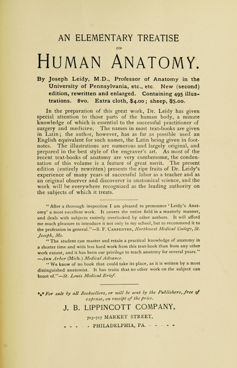 AN ELEMENTARY TREATISE ON Human Anatomy. By Joseph Leidy, M.D., Professor of Anatomy in the University of Pennsylvania, etc., etc. New (second) edition, rewritten and enlarged. Containing 495 illus- trations. 8vo. Extra cloth, $4.00 ; sheep, $5.00. In the preparation of this great work, Dr. Leidy has given special attention to those parts of the human body, a minute knowledge of which is essential to the successful practitioner of surgery and medicine. The names in most text-books are given in Latin ; the author, however, has as far as possible used an English equivalent for such names, the Latin being given in foot- notes. The illustrations are numerous and largely original, and prepared in the best style of the engraver's art. As most of the recent text-books of anatomy are very cumbersome, the conden- sation of this volume is a feature of great merit. The present edition (entirely rewritten) presents the ripe fruits of Dr. Leidy's experience of many years of successful labor as a teacher and as an original observer and discoverer in anatomical science, and the work will be everywhere recognized as the leading authority on the subjects of which it treats.  After a thorough inspection I am pleased to pronounce ' Leidy's Anat- omy' a most excellent work. It covers the entire field in a masterly manner, and deals with subjects entirely overlooked by other authors. It will afford me much pleasure to introduce it not only in my school, but to recommend it to the profession in general.—S. F. Carpenter, Northwest Medical College, St. Joseph, Mo.  The student can master and retain a practical knowledge of anatomy in a shorter time and with less hard work from this text-book than from any other work extant, and it has been our privilege to teach anatomy for several years. —Ann Arbor (Mich.) Medical Advance.  We know of no book that could take its place, as it is written by a most distinguished anatomist. It has traits that no other work on the subject can boast of.—St. Louis Medical Brief. •if For sale by all Booksellers, or will be sent by the Publisliers, free of expense, on receipt of the price. J. B. LIPPINCOTT COMPANY, 715-717 MARKET STREET, ... - PHILADELPHIA, PA. ...