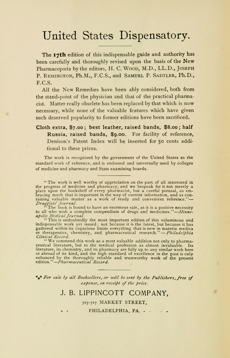 United States Dispensatory. The 17th edition of this indispensable guide and authority has been carefully and thoroughly revised upon the basis of the New Pharmacopoeia by the editors, H. C. Wood, M.D., LL.D., Joseph P. Remington, Ph.M., F.C.S., and Samuel P. Sadtler, Ph.D., F.C.S. All the New Remedies have been ably considered, both from the stand-point of the physician and that of the practical pharma- cist. Matter really obselete has been replaced by that which is now necessary, while none of the valuable features which have given such deserved popularity to former editions have been sacrificed. Cloth extra, $7.00; best leather, raised bands, $8.00; half Russia, raised bands, $9.00. For facility of reference, Denison's Patent Index will be inserted for 50 cents addi- tional to these prices. The work is recognized by the government of the United States as the standard work of reference, and is endorsed and universally used by colleges of medicine and pharmacy and State examining boards.  The work is well worthy of appreciation on the part of all interested in the progress of medicine and pharmacy, and we bespeak for it not merely a place upon the bookshelf of every pharmacist, but a careful perusal, as em- bracing much that is important in the way of current information, and as con- taining valuable matter as a work of ready and convenient reference.— Druggists' Journal.  The book is bound to have an enormous sale, as it is a positive necessity to all who wish a complete compendium of drugs and medicines.—Minne- apolis Medical Journal.  This is undoubtedly the most important edition of this voluminous and indispensable work yet issued : not because it is the latest, but because it has gathered within its capacious limits everything that is new in materia medica or therapeutics, chemistry, and pharmaceutical research.—Philadelphia Clinical Record.  We commend this work as a most valuable addition not only to pharma- ceutical literature, but to the medical profession as almost invaluable. Its literature, its chemistry, and its pharmacy are fully up to any similar work here or abroad of its kind, and the high standard of excellence in the past is only enhanced by the thoroughly reliable and trustworthy work of the present edition.—Pharmaceutical Record. *»* For sale by all Booksellers, or will be sent by the Publishers, free 0/ expense, on receipt of the price. J. B. LIPPINCOTT COMPANY, 715-717 MARKET STREET,