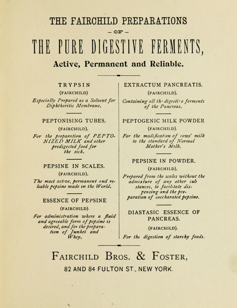 THE FAIRCHILD PREPARATIONS IBE POUE DIGESTIF FERIIENTS, Active, Permanent and Reliable. TRYPSIN (FAIRCHILD) EspecinUy Prepared as a Solvent for Diphtheritic Membrane. PEPTONISING TUBES. (FAIRCHILD). For the preparation of PEPTO- NIZED MILK and other predigesled food for the sick. PEPSINE IN SCALES. (FAIRCHILD). The most active, permanent ond re- liable pepsine made m the World. ESSENCE OF PEPSINE (FAIRCHILD). For administration where a fluid and agreeable form of pepsine is desired, and for the prepara- tion of Junket and Whey. EXTRACTUM PANCREATIS. (FAIRCHILD). Containing all M- digestive ferments of the Pancreas. PEPTOGENIC MILK POWDER (FAIRCHILD). For the modification of rows' milk to the standard of Normal Mother s Mxlk. PEPSINE IN POWDER. (FAIRCHILD). Prepared from the scales without the admixture of any other sub stances, to facilitate dis- pensing and the pre- paration of saccharatedpepsine. DIASTASIC ESSENCE OF PANCREAS. (FAIRCHILD). For the digestion of starchy foods. Fairchild Bros. & Foster, 82 AND 84 FULTON ST. NEW YORK.